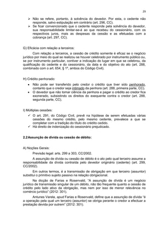 29
 Não se refere, portanto, à solvência do devedor. Por esta, o cedente não
responde, salvo estipulação em contrário (art. 296, CC).
 Se ficar convencionado que o cedente responde pela solvência do devedor,
sua responsabilidade limitar-se-á ao que recebeu do cessionário, com os
respectivos juros, mais as despesas da cessão e as efetuadas com a
cobrança (art. 297, CC).
G) Eficácia com relação a terceiros:
Com relação a terceiros, a cessão de crédito somente é eficaz se o negócio
jurídico por meio do qual se realizou se houver celebrado por instrumento público ou,
se por instrumento particular, contiver a indicação do lugar em que se celebrou, da
qualificação do cedente e do cessionário, da data e do objetivo do ato (art. 288,
combinado com o art. 654, § 1º, ambos do Código Civil).
H) Crédito penhorado:
Não pode ser transferido pelo credor o crédito que tiver sido penhorado,
contanto que o credor seja intimado da penhora (art. 288, primeira parte, CC).
O devedor que não tomar ciência da penhora e pagar o crédito ao credor fica
exonerado, subsistindo os direitos do exequente contra o credor (art. 288,
segunda parte, CC).
I) Múltiplas cessões:
 O art. 291, do Código Civil, prevê na hipótese de serem efetuadas várias
cessões do mesmo crédito, pelo mesmo cedente, prevalece a que se
completar com a tradição do título do crédito cedido.
 Há direito de indenização do cessionário prejudicado.
2.2Assunção de dívida ou cessão de débito:
A) Noções Gerais:
Previsão legal: arts. 299 a 303, CC/2002.
A assunção de dívida ou cessão de débito é o ato pelo qual terceiro assume a
responsabilidade da dívida contraída pelo devedor originário (cedente) (art. 299,
CC/2002).
Em outros termos, é a transmissão de obrigação em que terceiro (assuntor)
substitui o primitivo sujeito passivo na relação obrigacional.
Na dicção de Farias e Rosenvald, “A assunção de dívida é um negócio
jurídico de transmissão singular de um débito, não tão frequente quanto a cessão de
crédito pelo lado ativo da obrigação, mas nem por isso de menor relevância no
comércio jurídico” (2012: 301).
Antunes Varela, apud Farias e Rosenvald, define que a assunção de dívida “é
a operação pela qual um terceiro (assuntor) se obriga perante o credor a efectuar a
prestação devida por outrem” (2012: 301).
 