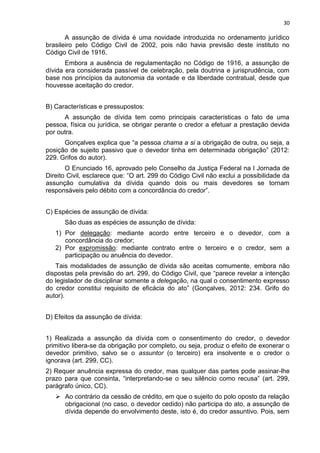 30
A assunção de dívida é uma novidade introduzida no ordenamento jurídico
brasileiro pelo Código Civil de 2002, pois não havia previsão deste instituto no
Código Civil de 1916.
Embora a ausência de regulamentação no Código de 1916, a assunção de
dívida era considerada passível de celebração, pela doutrina e jurisprudência, com
base nos princípios da autonomia da vontade e da liberdade contratual, desde que
houvesse aceitação do credor.
B) Características e pressupostos:
A assunção de dívida tem como principais características o fato de uma
pessoa, física ou jurídica, se obrigar perante o credor a efetuar a prestação devida
por outra.
Gonçalves explica que “a pessoa chama a si a obrigação de outra, ou seja, a
posição de sujeito passivo que o devedor tinha em determinada obrigação” (2012:
229. Grifos do autor).
O Enunciado 16, aprovado pelo Conselho da Justiça Federal na I Jornada de
Direito Civil, esclarece que: “O art. 299 do Código Civil não exclui a possibilidade da
assunção cumulativa da dívida quando dois ou mais devedores se tornam
responsáveis pelo débito com a concordância do credor”.
C) Espécies de assunção de dívida:
São duas as espécies de assunção de dívida:
1) Por delegação: mediante acordo entre terceiro e o devedor, com a
concordância do credor;
2) Por expromissão: mediante contrato entre o terceiro e o credor, sem a
participação ou anuência do devedor.
Tais modalidades de assunção de dívida são aceitas comumente, embora não
dispostas pela previsão do art. 299, do Código Civil, que “parece revelar a intenção
do legislador de disciplinar somente a delegação, na qual o consentimento expresso
do credor constitui requisito de eficácia do ato” (Gonçalves, 2012: 234. Grifo do
autor).
D) Efeitos da assunção de dívida:
1) Realizada a assunção da dívida com o consentimento do credor, o devedor
primitivo libera-se da obrigação por completo, ou seja, produz o efeito de exonerar o
devedor primitivo, salvo se o assuntor (o terceiro) era insolvente e o credor o
ignorava (art. 299, CC).
2) Requer anuência expressa do credor, mas qualquer das partes pode assinar-lhe
prazo para que consinta, “interpretando-se o seu silêncio como recusa” (art. 299,
parágrafo único, CC).
 Ao contrário da cessão de crédito, em que o sujeito do polo oposto da relação
obrigacional (no caso, o devedor cedido) não participa do ato, a assunção de
dívida depende do envolvimento deste, isto é, do credor assuntivo. Pois, sem
 