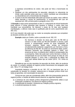31
a expressa concordância do credor, não pode ser feita a transmissão da
dívida.
 Qualquer um dos participantes da assunção, alienante ou adquirente da
dívida, pode assinalar prazo para que o credor manifeste sua concordância
ou discordância com a transmissão da obrigação.
 O prazo é de livre estipulação pela parte que propor ao credor, mas o silêncio
deste equivale à recusa do assentimento. A concordância tem que ser
expressa (art. 299, primeira parte e parágrafo único, CC).
3) Exceção à regra acima apresentada no item 2: o adquirente de imóvel hipotecado
pode assumir a dívida garantida pela hipoteca e notificar o credor para que
manifeste sua concordância. Se decorrer o prazo de 30 dias sem qualquer
manifestação, o silêncio neste caso é qualificado pela lei como assentimento (art.
303, CC).
4) O novo devedor não pode opor ao credor as exceções pessoais que competiam
ao devedor primitivo (art. 302, CC).
Exemplo citado por Coelho, sobre a previsão do art. 302, CC:
Se Germano é devedor de Irene pelo valor de R$ 500 (a
vencer) e é dela credor por R$ 200 (também a vencer), pode
ocorrer a compensação quando as duas obrigações se
tornarem exigíveis. Neste caso, ambas se cumprem
simultaneamente mediante o pagamento, por Germano a Irene,
da diferença de R$ 300. Se antes do vencimento delas, porém,
Germano transmite sua obrigação passiva a Hebe, com
anuência de Irene, é evidente que o direito à compensação não
a acompanha. Hebe não pode opor contra Germano o direito à
compensação de que era titular Irene porque se trata de uma
exceção pessoal, e, como visto, o adquirente do débito não
pode opor defesa desse tipo ao credor (2012: 116. Grifos do
autor).
Ressalte-se que um dos requisitos da assunção de dívida, além da anuência
do credor, é a própria validade do negócio jurídico transmissivo da obrigação (vide
arts. 166 a 171, do Código Civil).
Importante destacar a previsão do art. 301, CC, ao mencionar que, se a
substituição do devedor for anulada, restaurar-se-á a situação jurídica inicial com
todas as garantias, com exoneração do assuntor.
Conclui-se que, para ser considerada válida, além dos pressupostos gerais do
negócio jurídico, a cessão de débito deverá observar os seguintes requisitos:
a) a presença de uma relação jurídica obrigacional juridicamente válida (o que
pressupõe a existência, nos planos do negócio jurídico);
b) a substituição do devedor, mantendo-se a relação jurídica originária;
c) a anuência expressa do credor.
 