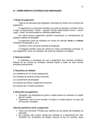 32
IV – ADIMPLEMENTO E EXTINÇÃO DAS OBRIGAÇÕES
1. Noção de pagamento
Trata-se da execução das obrigações. Execução em direito civil é sinônimo de
pagamento.
O pagamento é a execução voluntária, por parte do devedor, no tempo, forma
e lugar convencionados. Tempo = quando? (tempo determinado) Forma = como?
Lugar = onde? (convencionados ou definidos legalmente).
Em outros termos, pagamento significa cumprimento ou adimplemento de
qualquer espécie de obrigação.
O pagamento pode ser realizado por modos de extinção direto ou indireto
(mediante consignação, p. ex.).
Constitui o meio normal de extinção da obrigação.
A obrigação também pode ser extinta por meios considerados anormais, ou
sem pagamento, como, por exemplo, nos casos de nulidade ou anulação.
2. Natureza jurídica
É majoritária a concepção de que o pagamento tem natureza contratual.
Resulta de um acordo de vontades, estando sujeito a todas as suas normas
previstas positivamente.
3. Requisitos de validade
a) a existência de um vínculo obrigacional;
b) a intenção de solvê-lo (animus solvendi);
c) o cumprimento da obrigação;
d) a pessoa que efetua o pagamento (solvens);
e) a pessoa que o recebe (accipiens).
4. Elementos do pagamento
Obrigação: nas obrigações em geral, o sujeito passivo é o devedor e o sujeito
ativo é o credor.
Pagamento: aqui há uma inversão. O credor é o sujeito passivo, ou seja, ele
tem que dar a quitação.
5.Normas genéricas sobre o pagamento
 Pacta sunt servanda: Princípio que significa que as partes são obrigadas ao
pactuado.
 Se o terceiro não cumprir, aquele que contratou é o responsável (art. 439,
CC/2002). Ex. Empresário de artistas. Quando se faz um contrato, nesse
 