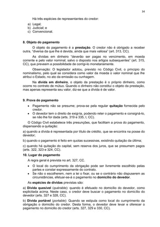 34
Há três espécies de representantes do credor:
a) Legal;
b) Judicial; e
c) Convencional.
8. Objeto do pagamento
O objeto do pagamento é a prestação. O credor não é obrigado a receber
outra, “diversa da que lhe é devida, ainda que mais valiosa” (art. 313, CC).
As dívidas em dinheiro “deverão ser pagas no vencimento, em moeda
corrente e pelo valor nominal, salvo o disposto nos artigos subsequentes” (art. 315,
CC), que preveem a possibilidade de corrigi-lo monetariamente.
Observação: O legislador adotou, previsto no Código Civil, o principio do
nominalismo, pelo qual se considera como valor da moeda o valor nominal que lhe
atribui o Estado, no ato da emissão ou cunhagem.
Na dívida em dinheiro, o objeto da prestação é o próprio dinheiro, como
ocorre no contrato de mútuo. Quando o dinheiro não constitui o objeto da prestação,
mas apenas representa seu valor, diz-se que a dívida é de valor.
9. Prova do pagamento
Pagamento não se presume; prova-se pela regular quitação fornecida pelo
credor.
O devedor tem o direito de exigi-la, podendo reter o pagamento e consigná-lo,
se não lhe for dada (arts. 319 e 335, I, CC).
O Código Civil estabelece três presunções, que facilitam a prova do pagamento,
dispensando a quitação:
a) quando a dívida é representada por título de crédito, que se encontra na posse do
devedor;
b) quando o pagamento é feito em quotas sucessivas, existindo quitação da última;
c) quando há quitação do capital, sem reserva dos juros, que se presumem pagos
(arts. 322, 323 e 324, CC).
10. Lugar do pagamento
A regra geral é prevista no art. 327, CC.
O local do cumprimento da obrigação pode ser livremente escolhido pelas
partes e constar expressamente do contrato.
Se não o escolherem, nem a lei o fixar, ou se o contrário não dispuserem as
circunstâncias, efetuar-se-á o pagamento no domicílio do devedor.
As espécies de dívidas previstas são:
a) Dívida quesível (quérable): quando é efetuado no domicílio do devedor, como
explicitada acima. Neste caso, o credor deve buscar o pagamento no domicílio do
devedor (arts. 327 e 328, CC).
b) Dívida portável (portable): Quando se estipula como local do cumprimento da
obrigação o domicilio do credor. Desta forma, o devedor deve levar e oferecer o
pagamento no domicilio do credor (arts. 327, 329 e 330, CC).
 