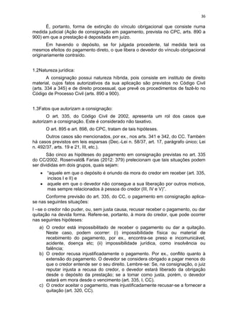 36
É, portanto, forma de extinção do vínculo obrigacional que consiste numa
medida judicial (Ação de consignação em pagamento, prevista no CPC, arts. 890 a
900) em que a prestação é depositada em juízo.
Em havendo o depósito, se for julgada procedente, tal medida terá os
mesmos efeitos do pagamento direto, o que libera o devedor do vínculo obrigacional
originariamente contraído.
1.2Natureza jurídica:
A consignação possui natureza híbrida, pois consiste em instituto de direito
material, cujos fatos autorizativos da sua aplicação são previstos no Código Civil
(arts. 334 a 345) e de direito processual, que prevê os procedimentos de fazê-lo no
Código de Processo Civil (arts. 890 a 900).
1.3Fatos que autorizam a consignação:
O art. 335, do Código Civil de 2002, apresenta um rol dos casos que
autorizam a consignação. Este é considerado não taxativo.
O art. 895 e art. 898, do CPC, tratam de tais hipóteses.
Outros casos são mencionados, por ex., nos arts. 341 e 342, do CC. Também
há casos previstos em leis esparsas (Dec.-Lei n. 58/37, art. 17, parágrafo único; Lei
n. 492/37, arts. 19 e 21, III, etc.).
São cinco as hipóteses do pagamento em consignação previstas no art. 335
do CC/2002. Rosenvald& Farias (2012: 379) prelecionam que tais situações podem
ser divididas em dois grupos, quais sejam:
“aquele em que o depósito é oriundo da mora do credor em receber (art. 335,
incisos I e II) e
aquele em que o devedor não consegue a sua liberação por outros motivos,
mas sempre relacionados à pessoa do credor (III, IV e V)”.
Conforme previsão do art. 335, do CC, o pagamento em consignação aplica-
se nas seguintes situações:
I –se o credor não puder, ou, sem justa causa, recusar receber o pagamento, ou dar
quitação na devida forma. Refere-se, portanto, à mora do credor, que pode ocorrer
nas seguintes hipóteses:
a) O credor está impossibilitado de receber o pagamento ou dar a quitação.
Neste caso, podem ocorrer: (i) impossibilidade física ou material de
recebimento do pagamento, por ex., encontra-se preso e incomunicável,
acidente, doença etc; (ii) impossibilidade jurídica, como insolvência ou
falência;
b) O credor recusa injustificadamente o pagamento. Por ex., conflito quanto à
extensão do pagamento. O devedor se considera obrigado a pagar menos do
que o credor entende ser o seu direito. Lembre-se: Se, na consignação, o juiz
reputar injusta a recusa do credor, o devedor estará liberado da obrigação
desde o depósito da prestação; se a tomar como justa, porém, o devedor
estará em mora desde o vencimento (art. 335, I, CC).
c) O credor aceitar o pagamento, mas injustificadamente recusar-se a fornecer a
quitação (art. 320, CC).
 