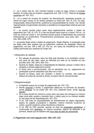 37
II – se o credor não for, nem mandar receber a coisa no lugar, tempo e condição
devidos. O credor não vai receber o pagamento (art. 335, II, CC). Trata-se de dívidas
quesíveis (art. 327, CC).
III – se o credor for incapaz de receber, for desconhecido, declarado ausente, ou
residir em lugar incerto ou de acesso perigoso ou difícil (art. 335, III, CC). Ou seja:
incapacidade, desconhecimento, ausência ou inacessibilidade do credor. Ver: devida
representação (incapacidade absoluta) e assistência (incapacidade relativa) para dar
quitação.
IV – se ocorrer dúvida sobre quem deva legitimamente receber o objeto do
pagamento (art. 335, IV, CC). É o caso da dúvida sobre quem é o credor. Por ex., no
caso de morte do credor e, em havendo dúvida quanto à legitimidade dos possíveis
pretendentes ao recebimento. Procedimentos processuais, para este caso – vide
arts. 895 a 898, CPC.
V – se pender litígio sobre o objeto do pagamento. Objeto litigioso. A prestação pode
ser litígio entre dois sujeitos que se pretendem credores da obrigação. Risco do
pagamento, ver arts. 344 e 345, CC. Por ex., em casos de insolvência do credor,
crédito penhorado por credores do credor etc.
1.4Requisitos de validade:
Em relação às pessoas, deve ser feito pelo devedor e ao verdadeiro credor,
sob pena de não valer, salvo se ratificado por este ou se reverter em seu
proveito (arts. 336, 304 e 308, CC).
Quanto ao objeto, exige-se a integralidade do depósito, porque o credor não é
obrigado a aceitar pagamento parcial.
O modo será o convencionado, não se admitindo, por ex., pagamento em
prestações quando estipulado que deve ser à vista.
Quanto ao tempo, deve ser, também, o fixado no contrato, não podendo
efetuar-se antes de vencida a dívida, se assim não foi convencionado.
1.5Regulamentação:
 O depósito requer-se no lugar do pagamento (art. 337, CC).
 Sendo quesível a dívida, o pagamento efetua-se no domicílio do devedor;
sendo portável, no do credor (art. 327, CC), podendo haver, ainda, foro de
eleição.
 Se a coisa devida for imóvel ou corpo certo que deva ser entregue no mesmo
lugar onde está, poderá o devedor citar o credor para vir ou mandar recebê-
la, sob pena de ser depositada (art. 341, CC).
 O art. 339 trata da impossibilidade de levantamento do objeto depositado,
depois de julgado procedente o depósito, mesmo havendo anuência do
credor, quando existirem outros devedores e fiadores.
 O art. 892 do CPC permite, quando se trata de prestações periódicas, a
continuação dos depósitos no mesmo processo, depois de efetuado o da
primeira, desde que se realizem até cinco dias da data do vencimento.
2. Pagamento com sub-rogação (arts. 346 a 351, CC)
 
