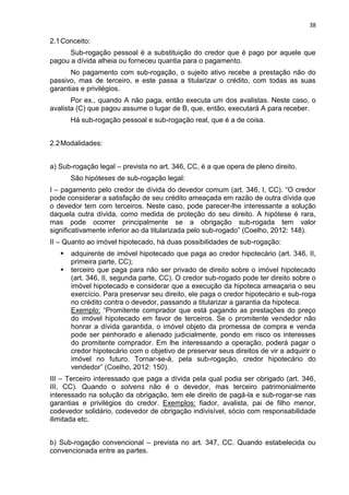 38
2.1Conceito:
Sub-rogação pessoal é a substituição do credor que é pago por aquele que
pagou a dívida alheia ou forneceu quantia para o pagamento.
No pagamento com sub-rogação, o sujeito ativo recebe a prestação não do
passivo, mas de terceiro, e este passa a titularizar o crédito, com todas as suas
garantias e privilégios.
Por ex., quando A não paga, então executa um dos avalistas. Neste caso, o
avalista (C) que pagou assume o lugar de B, que, então, executará A para receber.
Há sub-rogação pessoal e sub-rogação real, que é a de coisa.
2.2Modalidades:
a) Sub-rogação legal – prevista no art. 346, CC, é a que opera de pleno direito.
São hipóteses de sub-rogação legal:
I – pagamento pelo credor de dívida do devedor comum (art. 346, I, CC). “O credor
pode considerar a satisfação de seu crédito ameaçada em razão de outra dívida que
o devedor tem com terceiros. Neste caso, pode parecer-lhe interessante a solução
daquela outra dívida, como medida de proteção do seu direito. A hipótese é rara,
mas pode ocorrer principalmente se a obrigação sub-rogada tem valor
significativamente inferior ao da titularizada pelo sub-rogado” (Coelho, 2012: 148).
II – Quanto ao imóvel hipotecado, há duas possibilidades de sub-rogação:
 adquirente de imóvel hipotecado que paga ao credor hipotecário (art. 346, II,
primeira parte, CC);
 terceiro que paga para não ser privado de direito sobre o imóvel hipotecado
(art. 346, II, segunda parte, CC). O credor sub-rogado pode ter direito sobre o
imóvel hipotecado e considerar que a execução da hipoteca ameaçaria o seu
exercício. Para preservar seu direito, ele paga o credor hipotecário e sub-roga
no crédito contra o devedor, passando a titularizar a garantia da hipoteca.
Exemplo: “Promitente comprador que está pagando as prestações do preço
do imóvel hipotecado em favor de terceiros. Se o promitente vendedor não
honrar a dívida garantida, o imóvel objeto da promessa de compra e venda
pode ser penhorado e alienado judicialmente, pondo em risco os interesses
do promitente comprador. Em lhe interessando a operação, poderá pagar o
credor hipotecário com o objetivo de preservar seus direitos de vir a adquirir o
imóvel no futuro. Tornar-se-á, pela sub-rogação, credor hipotecário do
vendedor” (Coelho, 2012: 150).
III – Terceiro interessado que paga a dívida pela qual podia ser obrigado (art. 346,
III, CC). Quando o solvens não é o devedor, mas terceiro patrimonialmente
interessado na solução da obrigação, tem ele direito de pagá-la e sub-rogar-se nas
garantias e privilégios do credor. Exemplos: fiador, avalista, pai de filho menor,
codevedor solidário, codevedor de obrigação indivisível, sócio com responsabilidade
ilimitada etc.
b) Sub-rogação convencional – prevista no art. 347, CC. Quando estabelecida ou
convencionada entre as partes.
 