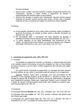 39
Há duas hipóteses:
 Acordo entre o credor e terceiro estranho à relação obrigacional (terceiro não
interessado). Quando o credor recebe o pagamento de terceiro e
expressamente lhe transfere todos os seus direitos.
 Acordo entre devedor e terceiro (não interessado). Quando terceira pessoa
empresta ao devedor quantia precisa para solver a dívida, sob a condição
expressa de ficar o mutuante sub-rogado nos direitos do credor satisfeito.
2.3Efeitos:
a) A sub-rogação “transfere ao novo credor todos os direitos, ações, privilégios e
garantias do primitivo, em relação à dívida, contra o devedor principal e os
fiadores” (art. 349, CC).
b) Na sub-rogação legal, o sub-rogado não pode reclamar do devedor a
totalidade da dívida, mas só aquilo que houver desembolsado (art. 350, CC).
c) “O credor originário, só em parte reembolsado, terá preferencia ao sub-
rogado, na cobrança da dívida restante, se os bens do devedor não chegarem
para saldar inteiramente o que a um e outro dever” (art. 351, CC).
3. Imputação do pagamento (arts. 352 a 355, CC)
3.1 Conceito:
A imputação do pagamento consiste na indicação ou determinação da dívida
a ser quitada, quando uma pessoa se encontra obrigada, por dois ou mais débitos
da mesma natureza, a um só credor, e efetua pagamento não suficiente para saldar
todas elas.
Em outros termos, imputação do pagamento é a indicação feita pelo devedor
de vários débitos, ao seu credor, a qual deles pretende extinguir com o pagamento.
Exemplo: Roberto Carlos deve a Ronaldo uma nota promissória de R$
45.000,00 e uma duplicata também de R$ 45.000,00, e, vencidos os títulos, faz a
entrega de apenas R$ 45.000,00 em dinheiro, precisa ser determinada a obrigação
que o pagamento extinguiu. Neste caso, regra geral, Roberto, que é o devedor, tem
o direito de imputar (indicar/escolher) qual dívida será quitada em primeiro lugar,
conforme previsão do art. 352, CC.
3.2 Espécies:
a) Imputação feita pelo devedor (art. 352, CC). Limitações: arts. 133, 314 e 354, CC.
b) Imputação feita pelo credor (art. 353, CC): quando o devedor não declara qual
das dívidas quer pagar.
c) Imputação por determinação legal (art. 353, CC): se o devedor não fizer a
indicação do art. 352, e a quitação for omissa quanto à imputação.
 