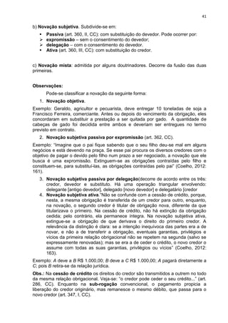 41
b) Novação subjetiva. Subdivide-se em:
 Passiva (art. 360, II, CC): com substituição do devedor. Pode ocorrer por:
 expromissão – sem o consentimento do devedor;
 delegação – com o consentimento do devedor.
 Ativa (art. 360, III, CC): com substituição do credor.
c) Novação mista: admitida por alguns doutrinadores. Decorre da fusão das duas
primeiras.
Observações:
Pode-se classificar a novação da seguinte forma:
1. Novação objetiva.
Exemplo: Geraldo, agricultor e pecuarista, deve entregar 10 toneladas de soja a
Francisco Ferreira, comerciante. Antes ou depois do vencimento da obrigação, eles
concordaram em substituir a prestação a ser quitada por gado. A quantidade de
cabeças de gado foi decidida entre ambos e deveriam ser entregues no termo
previsto em contrato.
2. Novação subjetiva passiva por expromissão (art. 362, CC).
Exemplo: “Imagine que o pai fique sabendo que o seu filho deu-se mal em alguns
negócios e está devendo na praça. Se esse pai procura os diversos credores com o
objetivo de pagar o devido pelo filho num prazo a ser negociado, a novação que ele
busca é uma expromissão. Extinguem-se as obrigações contraídas pelo filho e
constituem-se, para substituí-las, as obrigações contraídas pelo pai” (Coelho, 2012:
161).
3. Novação subjetiva passiva por delegação(decorre de acordo entre os três:
credor, devedor e substituto. Há uma operação triangular envolvendo:
delegante [antigo devedor], delegado [novo devedor] e delegatário [credor
4. Novação subjetiva ativa.“Não se confunde com a cessão de crédito, porque,
nesta, a mesma obrigação é transferida de um credor para outro, enquanto,
na novação, o segundo credor é titular de obrigação nova, diferente da que
titularizava o primeiro. Na cessão de crédito, não há extinção da obrigação
cedida; pelo contrário, ela permanece íntegra. Na novação subjetiva ativa,
extingue-se a obrigação de que derivava o direito do primeiro credor. A
relevância da distinção é clara: se a intenção inequívoca das partes era a de
novar, e não a de transferir a obrigação, eventuais garantias, privilégios e
vícios da primeira relação obrigacional não se repetem na segunda (salvo se
expressamente renovadas); mas se era a de ceder o crédito, o novo credor o
assume com todas as suas garantias, privilégios ou vícios” (Coelho, 2012:
163).
Exemplo: A deve a B R$ 1.000,00; B deve a C R$ 1.000,00; A pagará diretamente a
C; pois B retira-se da relação jurídica.
Obs.: Na cessão de crédito os direitos do credor são transmitidos a outrem no todo
da mesma relação obrigacional. Veja-se: “o credor pode ceder o seu crédito...” (art.
286, CC). Enquanto na sub-rogação convencional, o pagamento propicia a
liberação do credor originário, mas remanesce o mesmo débito, que passa para o
novo credor (art. 347, I, CC).
 