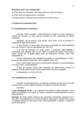 45
Requisitos para a sua configuração:
a) O fato deve ser necessário, não determinado por culpa do devedor.
b) O fato deve ser superveniente e inevitável.
c) O fato deve ser irresistível, fora do alcance do poder humano.
2. Espécies de inadimplemento
2.1. Inadimplemento involuntário
Conceito: Ocorre quando o descumprimento resulta de evento estranho à
vontade do devedor, ou seja, quando causado por fato necessário de efeitos
inevitáveis.
Hipóteses: ato de terceiro, caso fortuito, força maior e fato do príncipe ou
impedimento legal superveniente.
O caso fortuito e a força maior constituem excludentes da responsabilidade
civil, pois rompem o nexo de causalidade (art. 393, CC).
A lei não faz distinção. Em geral, porém, a expressão caso fortuito é
empregada para designar fato ou ato alheio à vontade das partes, como greve,
motim, guerra etc. E força maior, para os fenômenos naturais, como raio,
tempestade etc.
O traço característico das referidas excludentes é a inevitabilidade, é estar o
fato acima das forças humanas (art. 393, parágrafo único, CC).
Para o caso fortuito, diz-se que a característica principal é a imprevisibilidade.
E na força maior, a irresistibilidade.
O fato do príncipe ocorre pela imposição de determinação positiva ou
negativa do poder público que torna excessivamente onerosa a obrigação.
Consequências: ver o art. 393, CC.
2.2. Inadimplemento voluntário
Conceito: O inadimplemento é considerado voluntário quando deriva de culpa
de pelo menos um dos sujeitos obrigados, em geral, por parte do devedor.
Exemplos:
(i) Nas obrigações de dar – se o devedor não entrega na data aprazada a coisa
objeto da prestação, ou o credor se recusa a recebê-la injustificadamente, ocorre o
inadimplemento.
Exemplo: Se Pedro vende a Manoel seu automóvel, prometendo entrega-lo em 3
dias úteis, há inadimplemento se deixa de faze-lo neste prazo. Também não cumpre
a obrigação Manoel se ele recusar, sem motivo justificável, a receber o veículo no
dia do vencimento.
 
