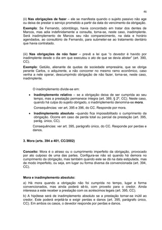 46
(ii) Nas obrigações de fazer – ele se manifesta quando o sujeito passivo não age
ou deixa de prestar o serviço prometido a partir da data do vencimento da obrigação.
Exemplo: Se Fernando, odontólogo, havia concordado em tratar dos dentes de
Marcos, mas adia indefinidamente a consulta, torna-se, neste caso, inadimplente.
Será inadimplemento de Marcos seu não comparecimento, na data e horário
agendados, ao consultório de Fernando, para submeter-se ao tratamento dentário
que havia contratado.
(iii) Nas obrigações de não fazer – prevê a lei que “o devedor é havido por
inadimplente desde o dia em que executou o ato de que se devia abster” (art. 390,
CC).
Exemplo: Getúlio, alienante de quotas de sociedade empresária, que se obriga
perante Carlos, o adquirente, a não concorrer no mesmo ramo econômico, caso
venha a nele operar, descumprindo obrigação de não fazer, torna-se, neste caso,
inadimplente.
O inadimplemento divide-se em:
Inadimplemento relativo – se a obrigação deixa de ser cumprida ao seu
tempo, mas a prestação permanece íntegra (art. 389, § 2º, CC). Neste caso,
quando há culpa do sujeito obrigado, o inadimplemento denomina-se mora.
Consequências: ver art. 395 e 396, do CC. Responde por mora.
Inadimplemento absoluto –quando fica impossibilitado o cumprimento da
obrigação. Ocorre em caso de perda total ou parcial da prestação (art. 395,
parág. único, CC).
Consequências: ver art. 395, parágrafo único, do CC. Responde por perdas e
danos.
3. Mora (arts. 394 a 401, CC/2002)
Conceito: Mora é o atraso ou o cumprimento imperfeito da obrigação, provocado
por ato culposo de uma das partes. Configura-se não só quando há demora no
cumprimento da obrigação, mas também quando este se dá na data estipulada, mas
de modo imperfeito, ou seja, em lugar ou forma diversa da convencionada (art. 394,
CC).
Mora e inadimplemento absoluto:
a) Há mora quando a obrigação não foi cumprida no tempo, lugar e forma
convencionados, mas ainda poderá sê-lo, com proveito para o credor. Ainda
interessa a este receber a prestação com os acréscimos legais (art. 395, CC).
b) A hipótese será de inadimplemento absoluto se a prestação tornar-se inútil ao
credor. Este poderá enjeitá-la e exigir perdas e danos (art. 395, parágrafo único,
CC). Em ambos os casos, o devedor responde por perdas e danos.
 
