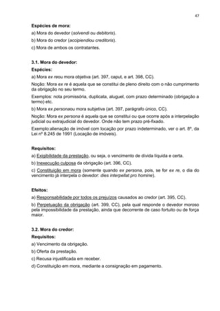 47
Espécies de mora:
a) Mora do devedor (solvendi ou debitoris).
b) Mora do credor (accipiendiou creditoris).
c) Mora de ambos os contratantes.
3.1. Mora do devedor:
Espécies:
a) Mora ex reou mora objetiva (art. 397, caput, e art. 398, CC).
Noção: Mora ex re é aquela que se constitui de pleno direito com o não cumprimento
da obrigação no seu termo.
Exemplos: nota promissória, duplicata, aluguel, com prazo determinado (obrigação a
termo) etc.
b) Mora ex personaou mora subjetiva (art. 397, parágrafo único, CC).
Noção: Mora ex persona é aquela que se constitui ou que ocorre após a interpelação
judicial ou extrajudicial do devedor. Onde não tem prazo pré-fixado.
Exemplo:alienação de imóvel com locação por prazo indeterminado, ver o art. 8º, da
Lei nº 8.245 de 1991 (Locação de imóveis).
Requisitos:
a) Exigibilidade da prestação, ou seja, o vencimento de dívida líquida e certa.
b) Inexecução culposa da obrigação (art. 396, CC).
c) Constituição em mora (somente quando ex persona, pois, se for ex re, o dia do
vencimento já interpela o devedor: dies interpellat pro homine).
Efeitos:
a) Responsabilidade por todos os prejuízos causados ao credor (art. 395, CC).
b) Perpetuação da obrigação (art. 399, CC), pela qual responde o devedor moroso
pela impossibilidade da prestação, ainda que decorrente de caso fortuito ou de força
maior.
3.2. Mora do credor:
Requisitos:
a) Vencimento da obrigação.
b) Oferta da prestação.
c) Recusa injustificada em receber.
d) Constituição em mora, mediante a consignação em pagamento.
 
