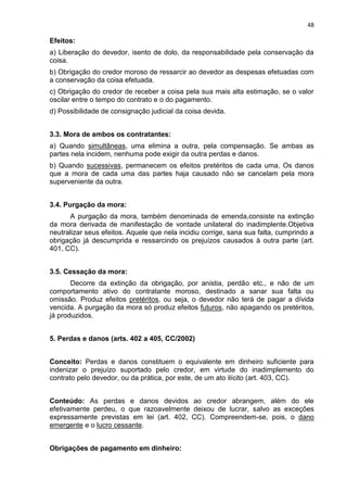 48
Efeitos:
a) Liberação do devedor, isento de dolo, da responsabilidade pela conservação da
coisa.
b) Obrigação do credor moroso de ressarcir ao devedor as despesas efetuadas com
a conservação da coisa efetuada.
c) Obrigação do credor de receber a coisa pela sua mais alta estimação, se o valor
oscilar entre o tempo do contrato e o do pagamento.
d) Possibilidade de consignação judicial da coisa devida.
3.3. Mora de ambos os contratantes:
a) Quando simultâneas, uma elimina a outra, pela compensação. Se ambas as
partes nela incidem, nenhuma pode exigir da outra perdas e danos.
b) Quando sucessivas, permanecem os efeitos pretéritos de cada uma. Os danos
que a mora de cada uma das partes haja causado não se cancelam pela mora
superveniente da outra.
3.4. Purgação da mora:
A purgação da mora, também denominada de emenda,consiste na extinção
da mora derivada de manifestação de vontade unilateral do inadimplente.Objetiva
neutralizar seus efeitos. Aquele que nela incidiu corrige, sana sua falta, cumprindo a
obrigação já descumprida e ressarcindo os prejuízos causados à outra parte (art.
401, CC).
3.5. Cessação da mora:
Decorre da extinção da obrigação, por anistia, perdão etc., e não de um
comportamento ativo do contratante moroso, destinado a sanar sua falta ou
omissão. Produz efeitos pretéritos, ou seja, o devedor não terá de pagar a dívida
vencida. A purgação da mora só produz efeitos futuros, não apagando os pretéritos,
já produzidos.
5. Perdas e danos (arts. 402 a 405, CC/2002)
Conceito: Perdas e danos constituem o equivalente em dinheiro suficiente para
indenizar o prejuízo suportado pelo credor, em virtude do inadimplemento do
contrato pelo devedor, ou da prática, por este, de um ato ilícito (art. 403, CC).
Conteúdo: As perdas e danos devidos ao credor abrangem, além do ele
efetivamente perdeu, o que razoavelmente deixou de lucrar, salvo as exceções
expressamente previstas em lei (art. 402, CC). Compreendem-se, pois, o dano
emergente e o lucro cessante.
Obrigações de pagamento em dinheiro:
 
