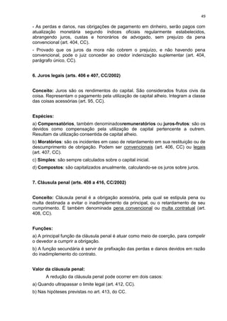 49
- As perdas e danos, nas obrigações de pagamento em dinheiro, serão pagos com
atualização monetária segundo índices oficiais regularmente estabelecidos,
abrangendo juros, custas e honorários de advogado, sem prejuízo da pena
convencional (art. 404, CC).
- Provado que os juros da mora não cobrem o prejuízo, e não havendo pena
convencional, pode o juiz conceder ao credor indenização suplementar (art. 404,
parágrafo único, CC).
6. Juros legais (arts. 406 e 407, CC/2002)
Conceito: Juros são os rendimentos do capital. São considerados frutos civis da
coisa. Representam o pagamento pela utilização de capital alheio. Integram a classe
das coisas acessórias (art. 95, CC).
Espécies:
a) Compensatórios, também denominadosremuneratórios ou juros-frutos: são os
devidos como compensação pela utilização de capital pertencente a outrem.
Resultam da utilização consentida de capital alheio.
b) Moratórios: são os incidentes em caso de retardamento em sua restituição ou de
descumprimento de obrigação. Podem ser convencionais (art. 406, CC) ou legais
(art. 407, CC).
c) Simples: são sempre calculados sobre o capital inicial.
d) Compostos: são capitalizados anualmente, calculando-se os juros sobre juros.
7. Cláusula penal (arts. 408 a 416, CC/2002)
Conceito: Cláusula penal é a obrigação acessória, pela qual se estipula pena ou
multa destinada a evitar o inadimplemento da principal, ou o retardamento de seu
cumprimento. É também denominada pena convencional ou multa contratual (art.
408, CC).
Funções:
a) A principal função da cláusula penal é atuar como meio de coerção, para compelir
o devedor a cumprir a obrigação.
b) A função secundária é servir de prefixação das perdas e danos devidos em razão
do inadimplemento do contrato.
Valor da cláusula penal:
A redução da cláusula penal pode ocorrer em dois casos:
a) Quando ultrapassar o limite legal (art. 412, CC).
b) Nas hipóteses previstas no art. 413, do CC.
 