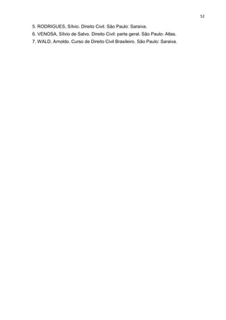 52
5. RODRIGUES, Sílvio. Direito Civil. São Paulo: Saraiva.
6. VENOSA, Sílvio de Salvo. Direito Civil: parte geral. São Paulo: Atlas.
7. WALD, Arnoldo. Curso de Direito Civil Brasileiro. São Paulo: Saraiva.
 