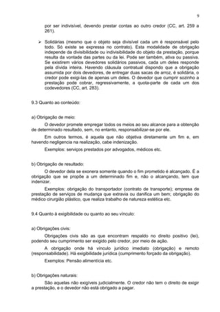 9
por ser indivisível, devendo prestar contas ao outro credor (CC, art. 259 a
261).
 Solidárias (mesmo que o objeto seja divisível cada um é responsável pelo
todo. Só existe se expressa no contrato). Esta modalidade de obrigação
independe da divisibilidade ou indivisibilidade do objeto da prestação, porque
resulta da vontade das partes ou da lei. Pode ser também, ativa ou passiva.
Se existirem vários devedores solidários passivos, cada um deles responde
pela dívida inteira. Havendo cláusula contratual dispondo que a obrigação
assumida por dois devedores, de entregar duas sacas de arroz, é solidária, o
credor pode exigi-las de apenas um deles. O devedor que cumprir sozinho a
prestação pode cobrar, regressivamente, a quota-parte de cada um dos
codevedores (CC, art. 283).
9.3 Quanto ao conteúdo:
a) Obrigação de meio:
O devedor promete empregar todos os meios ao seu alcance para a obtenção
de determinado resultado, sem, no entanto, responsabilizar-se por ele.
Em outros termos, é aquela que não objetiva diretamente um fim e, em
havendo negligencia na realização, cabe indenização.
Exemplos: serviços prestados por advogados, médicos etc.
b) Obrigação de resultado:
O devedor dela se exonera somente quando o fim prometido é alcançado. É a
obrigação que se propõe a um determinado fim e, não o alcançando, tem que
indenizar.
Exemplos: obrigação do transportador (contrato de transporte); empresa de
prestação de serviços de mudança que extravia ou danifica um bem; obrigação do
médico cirurgião plástico, que realiza trabalho de natureza estética etc.
9.4 Quanto à exigibilidade ou quanto ao seu vínculo:
a) Obrigações civis:
Obrigações civis são as que encontram respaldo no direito positivo (lei),
podendo seu cumprimento ser exigido pelo credor, por meio de ação.
A obrigação onde há vínculo jurídico imediato (obrigação) e remoto
(responsabilidade). Há exigibilidade jurídica (cumprimento forçado da obrigação).
Exemplos: Pensão alimentícia etc.
b) Obrigações naturais:
São aquelas não exigíveis judicialmente. O credor não tem o direito de exigir
a prestação, e o devedor não está obrigado a pagar.
 