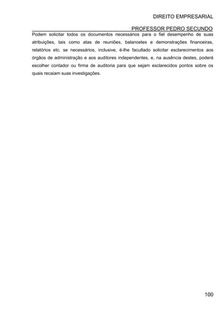 DIREITO EMPRESARIAL
PROFESSOR PEDRO SECUNDO
100
Podem solicitar todos os documentos necessários para o fiel desempenho de suas
atribuições, tais como atas de reuniões, balancetes e demonstrações financeiras,
relatórios etc. se necessários, inclusive, é-lhe facultado solicitar esclarecimentos aos
órgãos de administração e aos auditores independentes, e, na ausência destes, poderá
escolher contador ou firma de auditoria para que sejam esclarecidos pontos sobre os
quais recaiam suas investigações.
 