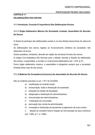 DIREITO EMPRESARIAL
PROFESSOR PEDRO SECUNDO
101
CAPÍTULO 11
DELIBERAÇÕES DOS SÓCIOS
11.1 Introdução, Conceito E Importância Das Deliberações Sociais
11.1.1 Órgão Deliberativo Máximo Da Sociedade Limitada: Assembléia Ou Reunião
De Sócios
O direito de participar das deliberações sociais é um dos direitos decorrentes do status de
sócio.
As deliberações dos sócios, ligadas ao funcionamento cotidiano da sociedade, não
dependem de forma.
Outras questões, entretanto, deverão ser objeto de conclaves formais dos sócios.
O código Civil estabelece três técnicas para o debate, decisão e fixação da deliberação
dos sócios: a assembléia, a reunião e o instrumento deliberatório (art. 1.072, § 3º).
Como órgão deliberativo máximo, a assembléia é obrigatória sempre que a sociedade
limitada tenha mais de dez sócios.
11.1.2 Matérias De Competência Exclusiva Da Assembléia Ou Reunião De Sócios
São as matérias previstas no art. 1.071 do CC/2002:
a) modificação do contrato social;
b) incorporação, fusão e dissolução da sociedade;
c) cessação do estado de liquidação;
d) designação e destituição de administradores;
e) remuneração dos administradores;
f) impetração de concordata;
g) aprovação das contas da administração;
h) nomeação e destituição de liquidantes e julgamento de suas contas;
i) eleição do conselho fiscal e fixação da remuneração de seus membros
(art. 1.066, § 1º, e 1.068).
 