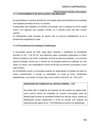 DIREITO EMPRESARIAL
PROFESSOR PEDRO SECUNDO
102
11.1.3) PROCEDIMENTO DE INSTALAÇÃO E DELIBERAÇÃO
As assembléias ou reuniões deverão ser convocadas pelos administradores da sociedade
nas hipóteses previstas em lei ou no contrato.
A assembléia será instalada, em primeira convocação, com a presença de 3/4 do capital
social e em segunda com qualquer número, se o contrato social não fixar número
superior.
As deliberações serão tomadas de acordo com os quoruns estabelecidos na lei e
devidamente registradas em atas.
11.1.4 Procedimento De Instalação E Deliberação
A convocação deverá ser feita, regra geral, mediante a obediência às formalidade
previstas no art. 1.152 do CC, que determina sejam procedidas publicações no Diário
Oficial do Estado ou da União, a depender do local da sede da sociedade, e em jornal de
grande circulação, sendo que o anúncio da convocação deverá ser publicado por três
vezes, ao menos, com antecedência mínima de 08 dias da primeira convocação e cinco
dias da última.
As formalidades quanto à convocação poderão ser dispensadas na hipótese de todos os
sócios comparecerem à reunião ou assembléia, ou ainda se forem cientificados
pessoalmente, e por escrito, do local, data, hora e ordem do dia (CC, art. 1.072, § 2º).
ENUNCIADO DO CONSELHO DA JUSTIÇA FEDERAL - CJF
Enunciado 226: A exigência da presença de três quartos do capital social,
como quorum mínimo de instalação em primeira convocação, pode ser
alterada pelo contrato de sociedade limitada com até dez sócios, quando as
deliberações sociais obedecerem à forma de reunião, sem prejuízo da
observância das regras do art. 1.076 referentes ao quorum de deliberação.
 