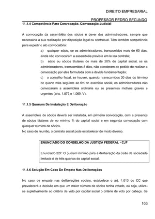 DIREITO EMPRESARIAL
PROFESSOR PEDRO SECUNDO
103
11.1.4 Competência Para Convocação. Convocação Judicial
A convocação da assembléia dos sócios é dever dos administradores, sempre que
necessária a sua realização por disposição legal ou contratual. Têm também competência
para expedir o ato convocatório:
a) qualquer sócio, se os administradores, transcorridos mais de 60 dias,
ainda não convocaram a assembléia prevista em lei ou contrato;
b) sócio ou sócios titulares de mais de 20% do capital social, se os
administradores, transcorridos 8 dias, não atenderam ao pedido de realizar a
convocação por eles formulada com a devida fundamentação;
c) o conselho fiscal, se houver, quando, transcorridos 30 dias do término
do quarto mês seguinte ao fim do exercício social, os administradores não
convocaram a assembléia ordinária ou se presentes motivos graves e
urgentes (arts. 1.073 e 1.069, V).
11.1.5 Quoruns De Instalação E Deliberação
A assembléia de sócios deverá ser instalada, em primeira convocação, com a presença
de sócios titulares de no mínimo ¾ do capital social e em segunda convocação com
qualquer número de sócios.
No caso de reunião, o contrato social pode estabelecer de modo diverso.
ENUNCIADO DO CONSELHO DA JUSTIÇA FEDERAL - CJF
Enunciado 227: O quorum mínimo para a deliberação da cisão da sociedade
limitada é de três quartos do capital social.
11.1.6 Solução Em Caso De Empate Nas Deliberações
No caso de empate nas deliberações sociais, estabelece o art. 1.010 do CC que
prevalecerá a decisão em que um maior número de sócios tenha votado, ou seja, utiliza-
se supletivamente ao critério de voto por capital social o critério de voto por cabeça. Se
 