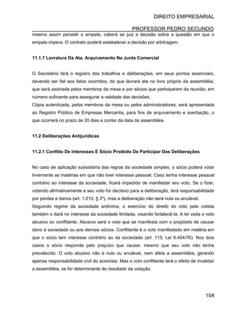 DIREITO EMPRESARIAL
PROFESSOR PEDRO SECUNDO
104
mesmo assim persistir o empate, caberá ao juiz a decisão sobre a questão em que o
empate impera. O contrato poderá estabelecer a decisão por arbitragem.
11.1.7 Lavratura Da Ata. Arquivamento Na Junta Comercial
O Secretário fará o registro dos trabalhos e deliberações, em seus pontos essenciais,
devendo ser fiel aos fatos ocorridos, do que lavrará ata no livro próprio da assembléia,
que será assinada pelos membros da mesa e por sócios que participarem da reunião, em
número suficiente para assegurar a validade das decisões.
Cópia autenticada, pelos membros da mesa ou pelos administradores, será apresentada
ao Registro Público de Empresas Mercantis, para fins de arquivamento e averbação, o
que ocorrerá no prazo de 20 dias a contar da data da assembléia.
11.2 Deliberações Antijurídicas
11.2.1 Conflito De Interesses E Sócio Proibido De Participar Das Deliberações
No caso de aplicação subsidiária das regras da sociedade simples, o sócio poderá votar
livremente as matérias em que não tiver interesse pessoal. Caso tenha interesse pessoal
contrário ao interesse da sociedade, ficará impedido de manifestar seu voto. Se o fizer,
votando afirmativamente e seu voto for decisivo para a deliberação, terá responsabilidade
por perdas e danos (art. 1.010, § 3º), mas a deliberação não será nula ou anulável.
Seguindo regime da sociedade anônima, o exercício do direito do voto pelo cotista
também s dará no interesse da sociedade limitada, visando fortalecê-la. A lei veda o voto
abusivo ou conflitante. Abusivo será o voto que se manifesta com o propósito de causar
dano à sociedade ou aos demais sócios. Conflitante é o voto manifestado em matéria em
que o sócio tem interesse contrário ao da sociedade (art. 115, Lei 6.404/76). Nos dois
casos o sócio responde pelo prejuízo que causar, mesmo que seu voto não tenha
prevalecido. O voto abusivo não é nulo ou anulável, nem afeta a assembléia, gerando
apenas responsabilidade civil do acionista. Mas o voto conflitante terá o efeito de invalidar
a assembléia, se for determinante do resultado da votação.
 