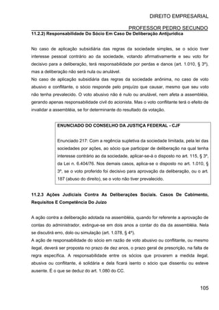 DIREITO EMPRESARIAL
PROFESSOR PEDRO SECUNDO
105
11.2.2) Responsabilidade Do Sócio Em Caso De Deliberação Antijurídica
No caso de aplicação subsidiária das regras da sociedade simples, se o sócio tiver
interesse pessoal contrário ao da sociedade, votando afirmativamente e seu voto for
decisivo para a deliberação, terá responsabilidade por perdas e danos (art. 1.010, § 3º),
mas a deliberação não será nula ou anulável.
No caso de aplicação subsidiária das regras da sociedade anônima, no caso de voto
abusivo e conflitante, o sócio responde pelo prejuízo que causar, mesmo que seu voto
não tenha prevalecido. O voto abusivo não é nulo ou anulável, nem afeta a assembléia,
gerando apenas responsabilidade civil do acionista. Mas o voto conflitante terá o efeito de
invalidar a assembléia, se for determinante do resultado da votação.
ENUNCIADO DO CONSELHO DA JUSTIÇA FEDERAL - CJF
Enunciado 217: Com a regência supletiva da sociedade limitada, pela lei das
sociedades por ações, ao sócio que participar de deliberação na qual tenha
interesse contrário ao da sociedade, aplicar-se-á o disposto no art. 115, § 3º,
da Lei n. 6.404/76. Nos demais casos, aplica-se o disposto no art. 1.010, §
3º, se o voto proferido foi decisivo para aprovação da deliberação, ou o art.
187 (abuso do direito), se o voto não tiver prevalecido.
11.2.3 Ações Judiciais Contra As Deliberações Sociais. Casos De Cabimento,
Requisitos E Competência Do Juízo
A ação contra a deliberação adotada na assembléia, quando for referente a aprovação de
contas do administrador, extingue-se em dois anos a contar do dia da assembléia. Nela
se discutirá erro, dolo ou simulação (art. 1.078, § 4º).
A ação de responsabilidade do sócio em razão de voto abusivo ou conflitante, ou mesmo
ilegal, deverá ser proposta no prazo de dez anos, o prazo geral de prescrição, na falta de
regra específica. A responsabilidade entre os sócios que provarem a medida ilegal,
abusiva ou conflitante, é solidária e dela ficará isento o sócio que dissentiu ou esteve
ausente. É o que se deduz do art. 1.080 do CC.
 