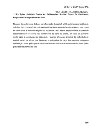 DIREITO EMPRESARIAL
PROFESSOR PEDRO SECUNDO
106
11.2.3 Ações Judiciais Contra As Deliberações Sociais. Casos De Cabimento,
Requisitos E Competência Do Juízo
No caso de conferência de bens para formação do capital, o CC registra responsabilidade
solidária de todos os sócios pela exata estimação do valor do bem incorporado pelo prazo
de cinco anos a contar do registro da sociedade. Não regula, especialmente, o prazo de
responsabilidade do sócio pela conferência de bens ao capital, em caso de aumento
deste, após a constituição da sociedade. Havendo ofensa ao princípio da efetividade do
capital social, os sócios que falsearam a estimativa de valor dos mesmos praticaram
deliberação ilícita, pelo que se responsabilizarão ilimitadamente durante dez anos pelos
prejuízos resultantes da falta
 