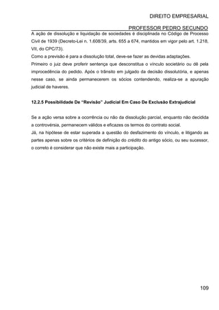 DIREITO EMPRESARIAL
PROFESSOR PEDRO SECUNDO
109
A ação de dissolução e liquidação de sociedades é disciplinada no Código de Processo
Civil de 1939 (Decreto-Lei n. 1.608/39, arts. 655 a 674, mantidos em vigor pelo art. 1.218,
VII, do CPC/73).
Como a previsão é para a dissolução total, deve-se fazer as devidas adaptações.
Primeiro o juiz deve proferir sentença que desconstitua o vínculo societário ou dê pela
improcedência do pedido. Após o trânsito em julgado da decisão dissolutória, e apenas
nesse caso, se ainda permanecerem os sócios contendendo, realiza-se a apuração
judicial de haveres.
12.2.5 Possibilidade De “Revisão” Judicial Em Caso De Exclusão Extrajudicial
Se a ação versa sobre a ocorrência ou não da dissolução parcial, enquanto não decidida
a controvérsia, permanecem válidos e eficazes os termos do contrato social.
Já, na hipótese de estar superada a questão do desfazimento do vínculo, e litigando as
partes apenas sobre os critérios de definição do crédito do antigo sócio, ou seu sucessor,
o correto é considerar que não existe mais a participação.
 