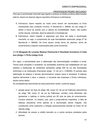 DIREITO EMPRESARIAL
PROFESSOR PEDRO SECUNDO
11
Para que a escrituração mercantil seja regular e produza os efeitos jurídicos determinados
pela lei, devem-se observar alguns requisitos intrínsecos e extrínsecos:
A. Intrínsecos: dizem respeito ao modo como devem ser escriturados os livros
empresariais (seu conteúdo mínimo). O Decreto-lei n. 486/69, em seu artigo 2º,
define a forma de acordo com a ciência da Contabilidade. Assim, não podem
conter rasuras, emendas, deve-se observar a cronologia etc.
B. Extrínsecos: dizem respeito à segurança que deve ser dada à escrituração
mercantil, ou seja, o cumprimento de suas formalidades essenciais (artigo 5º do
Decreto-lei n. 486/69). Os livros devem conter termo de abertura, termo de
encerramento e estarem autenticados pela Junta Comercial.
1.1.14 Obrigação De Levantar Balanço Patrimonial E Resultado Econômico A Cada
Ano (Artigo 1.179 Do Código Civil)
Em regra, a periodicidade para a elaboração das demonstrações contábeis é anual.
Temos duas exceções a considerar: as sociedades anônimas que estabeleçam em seu
estatuto a distribuição de dividendos semestrais (artigo 204 da Lei das Sociedades
Anônimas) e as instituições financeiras (artigo 31 da Lei n. 4.595/64). O período para
elaboração do balanço e demais demonstrativos nesses casos é semestral. O balanço
objetiva demonstrar o ativo, o passivo, o circulante das empresas e firmas individuais,
dentre outros dados.
As conseqüências decorrentes do descumprimento variam, conforme segue:
1. sanção penal, em face do artigo 186, inciso VII, da Lei de Falências (decorrência
do artigo 186, inciso VI, da Lei de Falências); constitui crime falimentar não
apresentar o balanço à rubrica judicial em 60 dias da data do encerramento.
Cumpre observar, no entanto, que, para a jurisprudência majoritária, a falta de
balanço caracteriza crime apenas se a escrituração estiver irregular, não
constituindo crime autônomo a infração exclusivamente prevista no inciso VII do
referido artigo.
2. dificuldade de acesso a crédito bancário ou a outros serviços prestados pelos
bancos;
 