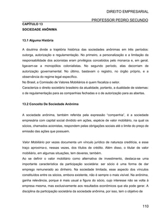 DIREITO EMPRESARIAL
PROFESSOR PEDRO SECUNDO
110
CAPÍTULO 13
SOCIEDADE ANÔNIMA
13.1 Alguma História
A doutrina divide a trajetória histórica das sociedades anônimas em três períodos:
outorga, autorização e regulamentação. No primeiro, a personalização e a limitação da
responsabilidade dos acionistas eram privilégios concebidos pelo monarca e, em geral,
ligavam-se a monopólios colonialistas. No segundo período, elas decorriam de
autorização governamental. No último, bastavam o registro, no órgão próprio, e a
observância do regime legal específico.
No Brasil, a Comissão de Valores Mobiliários é quem fiscaliza o setor.
Caracteriza o direito societário brasileiro da atualidade, portanto, a dualidade de sistemas:
o de regulamentação para as companhias fechadas e o de autorização para as abertas.
13.2 Conceito De Sociedade Anônima
A sociedade anônima, também referida pela expressão “companhia”, é a sociedade
empresária com capital social dividido em ações, espécie de valor mobiliário, na qual os
sócios, chamados acionistas, respondem pelas obrigações sociais até o limite do preço de
emissão das ações que possuem.
Valor Mobiliário por vezes documenta um vínculo jurídico de natureza creditícia, e esse
traço aproxima-o, nessas vezes, dos títulos de crédito. Além disso, o titular de valor
mobiliário, em algumas situações, tem deveres, também.
Ao se definir o valor mobiliário como alternativa de investimento, destaca-se uma
importante característica da participação societária: ser sócio é uma forma de dar
emprego remunerado ao dinheiro. Na sociedade limitada, esse aspecto dos vínculos
constituídos entre os sócios, embora existente, não é sempre o mais visível. Na anônima,
ganha relevância, porque é mais usual a figura do sócio, cujo interesse não se volta à
empresa mesma, mas exclusivamente aos resultados econômicos que ela pode gerar. A
disciplina da participação societária da sociedade anônima, por isso, tem o objetivo de
 