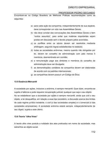 DIREITO EMPRESARIAL
PROFESSOR PEDRO SECUNDO
112
Encontram-se no Código Brasileiro de Melhores Práticas recomendações como as
seguintes:
a) para cada ação da companhia, independentemente de sua espécie,
deve corresponder um voto nas Assembléias Gerais;
b) não deve constar das convocações das Assembléias Gerais o item
“outros assuntos”, para evitar que matérias importantes sejam
postas em discussão sem o devido preparo pelos acionistas;
c) os conflitos entre os sócios devem ser resolvidos mediante
arbitragem, segundo regras estabelecidas no estatuto;
d) todas as sociedades anônimas, mesmo quando não obrigadas por
lei, devem ter conselho de administração com pelo menos 5
membros, desmembrado em comitês;
e) a remuneração paga aos diretores e membros do conselho de
administração deve ser divulgada;
f) as demonstrações contábeis da companhia devem ser elaboradas
de acordo com os padrões internacionais;
g) as companhias devem possuir um Código de Ética.
13.5 Essência Mercantil
A sociedade por ações, inclusive a anônima, é sempre mercantil. Quer dizer, encontra-se
sujeita à falência e pode requerer recuperação judicial, qualquer que seja o seu objeto.
Ao se estabelecer que a sociedade por ações é sempre mercantil, ainda que civil o seu
objeto, a lei desqualifica, em relação a esse tipo societário, a discussão acerca dos limites
de cada regime jurídico existente, o civil (o das sociedades simples) e o comercial (o das
sociedades empresárias). A sociedade anônima estará sempre, independentemente de
seu objeto, sujeita a este último.
13.6 Teoria “Ultra Vires”
A teoria ultra vires postula a nulidade dos atos praticados em nome da sociedade, mas
estranhos ao objeto social.
 