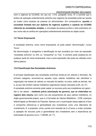 DIREITO EMPRESARIAL
PROFESSOR PEDRO SECUNDO
113
Com a vigência do CC/2002, em seu art. 1.015, parágrafo único, III, é previsto que a
prática de operação evidentemente estranha aos negócios da sociedade pode ser oposta
ao credor como excesso de poderes do administrador. Em conseqüência, quando a
sociedade limitada tem por diploma de regência supletiva o capítulo do CC/2002
referente às sociedades simples, a vinculação da pessoa jurídica a atos praticados em
seu nome não se verifica em operações evidentemente estranhas ao objeto social.
13.7 Nome Empresarial
A sociedade anônima, como nome empresarial, só pode adotar “denominação”, nunca
“firma”.
Na denominação, é obrigatória a identificação do tipo societário por meio da expressão
“sociedade anônima” ou S/A; ou “companhia” ou “Cia.” A primeira pode localizar-se em
qualquer parte do nome empresarial, mas a outra expressão não pode ser utilizada como
última palavra.
13.8 Classificação Das Sociedades Anônimas
A principal classificação das sociedades anônimas divide-se em abertas e fechadas. Na
primeira categoria, encontram-se aquelas cujos valores mobiliários são admitidos à
negociação nas bolsas de valores ou mercado de balcão; na outra, estão as demais, isto
é, as que não emitem valores mobiliários negociáveis nesses mercados (LSA, art. 4o
).
A sociedade anônima somente pode captar os recursos junto aos investidores em geral –
isto é, ser aberta – mediante prévia autorização do governo, que se materializa no
registro dela mesma, bem como nos dos lançamentos de seus valores mobiliários, no
órgão governamental próprio, que é a Comissão de Valores Mobiliários - CVM, autarquia
federal ligada ao Ministério da Fazenda. Apenas com a autorização dessa agência é lícito
à companhia oferecer-se à generalidade dos investidores como uma alternativa de
investimento. É, a propósito, crime, punido com reclusão de 2 a 8 anos, e multa, proceder
à captação de recursos junto à generalidade dos investidores sem a observância da
autorização do governo (Lei n. 7.492/86, art. 7o
).
 