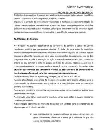 DIREITO EMPRESARIAL
PROFESSOR PEDRO SECUNDO
114
O objetivo desse controle é conferir ao investimento em ações e outros valores mobiliários
dessas companhias a maior segurança e liquidez possível.
Liquidez é o atributo do investimento relacionado à facilidade de redisponibilização do
dinheiro correspondente. As sociedades abertas, por terem suas ações cotadas em bolsa,
possuem maior liquidez que as fechadas, já que para o levantamento do preço das ações
destas são necessários cálculos complicados, o que dificulta sua compra e venda.
13.9 Mercado De Capitais
No mercado de capitais desenvolvem-se operações de compra e venda de valores
mobiliários emitidos por companhias abertas. O titular de uma ação de sociedade
anônima aberta pode vendê-la dentro ou fora do mercado de capitais. Se conhece alguém
disposto a adquiri-la, negocia com ele o valor e as condições de pagamento, e se os dois
chegaram a um acordo, a alienação da ação opera-se fora do mercado. Se, contudo, dá
ordens ao seu corretor, e este, no pregão da bolsa de valores, negocia a ação com o
corretor do interessado na compra, então a alienação ocorre no mercado de capitais. Já o
titular de ação emitida por companhia fechada só pode vendê-la do primeiro modo,
isto é, oferecendo-a no circuito das pessoas de seu conhecimento.
O oferecimento público de ações é regulado pelo art. 19 da Lei n. 6.385/76.
Há uma classificação econômica do mercado de capitais com alguma utilidade para a
compreensão de determinados atos jurídicos: é a que distingue entre os mercados
primário e secundário.
No mercado primário a companhia negocia suas ações com o investidor, prática essa
denominada subscrição.
No mercado secundário, esse mesmo investidor vende suas ações a outrem, realizando
uma compra e venda.
A classificação econômica do mercado de capitais tem utilidade para a compreensão de
alguns aspectos do direito societário:
a) nas negociações no mercado primário, as ações devem ser, em
geral, inicialmente oferecidas a quem já é acionista; o que não
ocorre no mercado secundário;
 