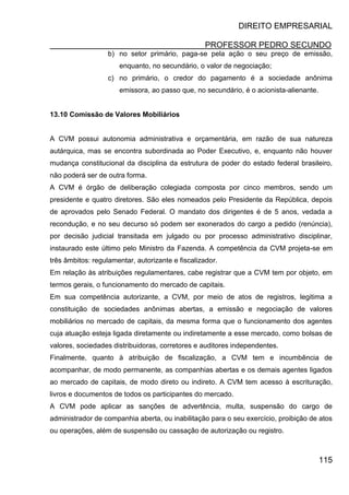 DIREITO EMPRESARIAL
PROFESSOR PEDRO SECUNDO
115
b) no setor primário, paga-se pela ação o seu preço de emissão,
enquanto, no secundário, o valor de negociação;
c) no primário, o credor do pagamento é a sociedade anônima
emissora, ao passo que, no secundário, é o acionista-alienante.
13.10 Comissão de Valores Mobiliários
A CVM possui autonomia administrativa e orçamentária, em razão de sua natureza
autárquica, mas se encontra subordinada ao Poder Executivo, e, enquanto não houver
mudança constitucional da disciplina da estrutura de poder do estado federal brasileiro,
não poderá ser de outra forma.
A CVM é órgão de deliberação colegiada composta por cinco membros, sendo um
presidente e quatro diretores. São eles nomeados pelo Presidente da República, depois
de aprovados pelo Senado Federal. O mandato dos dirigentes é de 5 anos, vedada a
recondução, e no seu decurso só podem ser exonerados do cargo a pedido (renúncia),
por decisão judicial transitada em julgado ou por processo administrativo disciplinar,
instaurado este último pelo Ministro da Fazenda. A competência da CVM projeta-se em
três âmbitos: regulamentar, autorizante e fiscalizador.
Em relação às atribuições regulamentares, cabe registrar que a CVM tem por objeto, em
termos gerais, o funcionamento do mercado de capitais.
Em sua competência autorizante, a CVM, por meio de atos de registros, legitima a
constituição de sociedades anônimas abertas, a emissão e negociação de valores
mobiliários no mercado de capitais, da mesma forma que o funcionamento dos agentes
cuja atuação esteja ligada diretamente ou indiretamente a esse mercado, como bolsas de
valores, sociedades distribuidoras, corretores e auditores independentes.
Finalmente, quanto à atribuição de fiscalização, a CVM tem e incumbência de
acompanhar, de modo permanente, as companhias abertas e os demais agentes ligados
ao mercado de capitais, de modo direto ou indireto. A CVM tem acesso à escrituração,
livros e documentos de todos os participantes do mercado.
A CVM pode aplicar as sanções de advertência, multa, suspensão do cargo de
administrador de companhia aberta, ou inabilitação para o seu exercício, proibição de atos
ou operações, além de suspensão ou cassação de autorização ou registro.
 