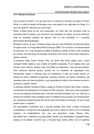 DIREITO EMPRESARIAL
PROFESSOR PEDRO SECUNDO
116
13.11 Bolsas de Valores
26 de outubro de 2007 é um dia para ficar na história do mercado de ações do Brasil.
Afinal, é a data da estréia da Bovespa como mais papel a ser negociado em Bolsa. E o
que isso significa? Significa que mudou tudo.
Afinal, a Bolsa deixa de ser uma associação, um clube sem fins lucrativos onde os
corretores eram os sócios, para se tornar uma sociedade por ações, com fins lucrativos,
onde os corretores poderão ser apenas mais um dos acionistas. É o processo
denominado desmutualização.
Novidade mesmo, só aqui no Brasil, porque esta já é uma tendência mundial das bolsas
há alguns anos. A Chicago Mercantile Exchange (CME), foi a primeira a se desmutualizar
há sete anos, em 13 de novembro de 2000. A Nasdaq e a Bolsa de Nova York, as Bolsas
de Londres, de Hong Kong, da Austrália, da Suécia e de Toronto, entre outras, seguiram o
mesmo caminho.
O professor Valdir Carlos Pereira Filho, do Ibmec São Paulo explica que a maior
vantagem deste negócio é que a Bolsa se mantém atualizada. "É um negócio caro, que
envolve muito dinheiro. Quanto mais uma Bolsa se desenvolve, mais ela atrai liquidez.
Para continuar atraindo fundos, precisa ter um ambiente de negociação bom,
transparente, seguro e eficiente para os investidores. E para que possa manter um
pessoal de ponta, softwares atualizados, produtos atrativos, se manter competitiva, ela
necessita cada vez mais de dinheiro, e ser negociada em bolsa é uma maneira de atrair e
aumentar o capital", explica.
O professor Ricardo Humberto Rocha, colega de Pereira no Ibmec São Paulo e também
coordenador do Laboratório de Finanças da USP concorda. "Vejo como muito saudável e
um sinal da pujança econômica que o mercado acionário brasileiro vive", diz. Para ele, a
abertura irá significar mais vantagens para o investidor porque quando uma empresa abre
seu capital ela obrigatoriamente tem de dar mais informações ao mercado. "O que é muito
positivo para o investidor."
Os especialistas concordam que a grande questão será como a Bolsa conseguirá
compatibilizar a função de auto-regulação que exerce sobre si mesma com a finalidade
lucrativa. "A independência tem que ser garantida", avalia Pereira Filho.
Ele explica que é interesse da própria Bolsa manter uma fiscalização e regulação boas,
porque se ela relaxar e permitir que o mercado fique menos sólido, isso irá significar
 