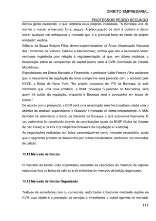 DIREITO EMPRESARIAL
PROFESSOR PEDRO SECUNDO
117
menos gente investindo, o que contraria seus próprios interesses. "A Bovespa vive de
manter o manter o mercado forte, seguro. A preocupação de abrir a porteira e deixar
entrar qualquer um enfraquece o mercado que é a principal fonte de renda da própria
entidade", explica.
Gilberto de Souza Biojone Filho, diretor-superintendente da Ancor (Associação Nacional
das Corretoras de Valores, Câmbio e Mercadorias), lembra que não é necessário temer
nenhuma ingerência com relação à regulamentação, já que, em última instância, a
fiscalização sobre as companhias de capital aberto cabe à CVM (Comissão de Valores
Mobiliários).
Especializado em Direito Bancário e Financeiro, o professor Valdir Pereira Filho esclarece
que o mecanismo de regulação da nova companhia será parecido com o adotado pela
NYSE, a Bolsa de Nova York. "No próprio prospecto do IPO da Bovespa, já está
informado que uma nova entidade, a BSM (Bovespa Supervisão de Mercados), será
quem irá cuidar da regulação, enquanto a Bovespa será a companhia em busca de
lucros."
De acordo com o prospecto, a BSM será uma associação sem fins lucrativos criada com o
objetivo de analisar, supervisionar e fiscalizar o mercado de forma independente. A BSM
também irá administrar o fundo de Garantia da Bovespa e terá autonomia financeira. O
seu patrimônio foi constituído através de contribuições iguais da BVSP (Bolsa de Valores
de São Paulo) e da CBLC (Companhia Brasileira de Liquidação e Custódia).
As negociações realizadas em bolsa caracterizam-se como mercado secundário, posto
que o segmento primário se desenvolve por outros mecanismos, centrados nos mercados
de balcão.
13.12 Mercado de Balcão
O mercado de balcão (não organizado) concentra as operações do mercado de capitais
realizadas fora da bolsa de valores e de entidades do mercado de balcão organizado.
13.13 Mercado de Balcão Organizado
Trata-se de sociedades civis ou comerciais, autorizadas a funcionar mediante registro na
CVM, cujo objeto é a prestação de serviços a investidores e outros agentes do mercado
 