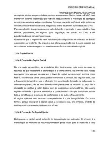 DIREITO EMPRESARIAL
PROFESSOR PEDRO SECUNDO
118
de capitais, similar ao que as bolsas prestam aos corretores filiados, isto é, a EMBO deve
manter um sistema (eletrônico) que viabilize adequadamente a realização de operações
de compra e venda de valores mobiliários. Em regra, somente negócios à vista podem ser
concretizados através desse canal. Negócios a termo devem ser autorizados pela CVM.
Para ser admitido à negociação no mercado de balcão organizado, o valor mobiliário deve
constar, previamente, do registro “para negociação em balcão” da CVM, a ser
providenciado pela companhia emissora.
Observe-se que o registro do valor mobiliário para negociação em mercado de balcão
organizado, por evidente, não impede a sua alienação privada, isto é, entre pessoas que
se conhecem antes do negócio ou se encontraram fora do mercado de capitais.
13.14 Capital Social
13.14.1 Função Do Capital Social
De um modo esquemático, as sociedades têm, basicamente, dois meios de obter os
recursos de que necessitam, a capitalização e o financiamento. No primeiro caso, recebe
dos sócios recursos que ela não tem o dever de restituir ou remunerar, embora possa
fazê-lo, se atendidos certos pressupostos econômicos e jurídicos. No segundo caso, seja
o financiamento bancário, seja o efetivado por securitização (emissão de debêntures ou
commercial papers), ela se torna devedora dos prestadores de recursos, ou seja, tem a
obrigação de restituir o valor destes, com os acréscimos remuneratórios. São assim,
regimes diferentes – jurídica, econômica e contabilmente – os que disciplinam, de um
lado, a constituição e o aumento do capital social e, de outro, o financiamento.
O regime aplicável aos recursos correspondentes é o da intangibilidade. Em outros
termos, porque intangível o capital social, a sociedade está, em princípio, proibida de
restituir os recursos correspondentes aos sócios.
13.14.2 Formação Do Capital Social
Distingue-se o capital social subscrito do integralizado (ou realizado). O primeiro é a
mensuração do montante de recursos prometidos pelos sócios para a sociedade, a título
 