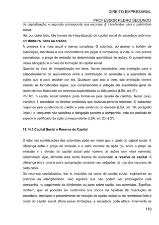 DIREITO EMPRESARIAL
PROFESSOR PEDRO SECUNDO
119
de capitalização; o segundo corresponde aos recursos já transferidos para o patrimônio
social.
Há, por outro lado, três formas de integralização do capital social da sociedade anônima:
em dinheiro, bens ou crédito.
A primeira é a mais usual e menos complexa. O acionista, ao assinar o boletim de
subscrição, manifesta a sua concordância em pagar à companhia, à vista ou nos prazos
assinalados, o preço de emissão de determinada quantidade de ações. O cumprimento
dessa obrigação é o meio de formação do capital social.
Quando se trata de integralização em bens, faz-se necessário uma avaliação para o
estabelecimento da aqüivalência entre a contribuição do acionista e a quantidade de
ações que é justo receber por ela. Qualquer que seja o bem, sua avaliação deverá
atender às formalidades legais, que compreendem a votação em assembléia geral de
laudo técnico elaborado por empresa especializada ou três peritos (LSA, art. 8º).
Por fim, o capital social também pode formar-se pela cessão de créditos. Neste caso,
transfere à sociedade os direitos creditícios que titulariza perante terceiros. O subscritor
responde pela existência do crédito e pela solvência do devedor (LSA, art. 10, parágrafo
único), e, enquanto não satisfeita a obrigação perante a companhia, está ela proibida de
expedir o certificado da ação correspondente (LSA, art. 23, § 2º).
13.14.3 Capital Social e Reserva de Capital
O total das contribuições dos acionistas pode ser maior que a conta do capital social. A
diferença entre o preço de emissão e o valor nominal da ação (ou entre o preço de
emissão e a divisão do capital social pelo número de ações sem valor nominal),
denominado ágio, alimenta uma conta diversa da sociedade: a reserva de capital. A
diferença entre uma e outra apropriação consiste nas vedações de uso dos recursos de
cada conta.
Os recursos capitalizados, isto é, incluídos na conta do capital social, sujeitam-se ao
princípio da intangibilidade. Isso significa que não podem ser empregados pela
companhia no pagamento de dividendos ou juros sobre capital aos acionistas. Significa,
também, que só poderão ser restituídos aos sócios na hipótese de dissolução da
sociedade, mediante o procedimento de redução de capital social ou no reembolso feito à
conta do capital social. Afora essas limitações, a sociedade pode utilizar livremente os
 