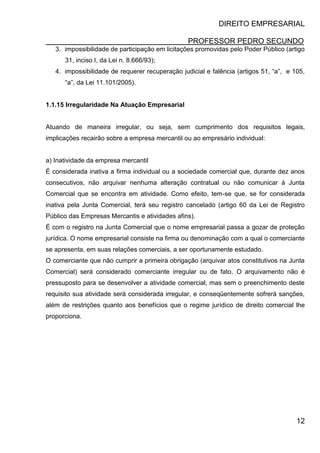 DIREITO EMPRESARIAL
PROFESSOR PEDRO SECUNDO
12
3. impossibilidade de participação em licitações promovidas pelo Poder Público (artigo
31, inciso I, da Lei n. 8.666/93);
4. impossibilidade de requerer recuperação judicial e falência (artigos 51, “a”, e 105,
“a”, da Lei 11.101/2005).
1.1.15 Irregularidade Na Atuação Empresarial
Atuando de maneira irregular, ou seja, sem cumprimento dos requisitos legais,
implicações recairão sobre a empresa mercantil ou ao empresário individual:
a) Inatividade da empresa mercantil
É considerada inativa a firma individual ou a sociedade comercial que, durante dez anos
consecutivos, não arquivar nenhuma alteração contratual ou não comunicar à Junta
Comercial que se encontra em atividade. Como efeito, tem-se que, se for considerada
inativa pela Junta Comercial, terá seu registro cancelado (artigo 60 da Lei de Registro
Público das Empresas Mercantis e atividades afins).
É com o registro na Junta Comercial que o nome empresarial passa a gozar de proteção
jurídica. O nome empresarial consiste na firma ou denominação com a qual o comerciante
se apresenta, em suas relações comerciais, a ser oportunamente estudado.
O comerciante que não cumprir a primeira obrigação (arquivar atos constitutivos na Junta
Comercial) será considerado comerciante irregular ou de fato. O arquivamento não é
pressuposto para se desenvolver a atividade comercial, mas sem o preenchimento deste
requisito sua atividade será considerada irregular, e conseqüentemente sofrerá sanções,
além de restrições quanto aos benefícios que o regime jurídico de direito comercial lhe
proporciona.
 
