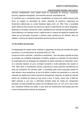 DIREITO EMPRESARIAL
PROFESSOR PEDRO SECUNDO
120
recursos contabilizados como capital social na exploração da empresa, comprando
insumos, pagando empregados, remunerando serviços, emprestando etc.
O numerário que a companhia possui contabilizado na reserva de capital apenas pode
servir ao resgate ou reembolso de ações, absorção de prejuízos, pagamento de
dividendos preferenciais ou outras hipóteses legais (LSA, art. 200). Para a sociedade
poder utilizar-se dos recursos da reserva de capital no atendimento de outras obrigações,
despesas ou encargos, ela precisa, antes, capitalizá-los por decisão da assembléia geral.
Outra diferença a se destacar entre o capital social e a reserva de capital diz respeito aos
meios de sua formação. Enquanto o primeiro pode constituir-se em dinheiro, bens ou
créditos, a reserva de capital é alimentável exclusivamente por dinheiro.
13.14.4 A Mora do Acionista
A integralização do capital social, mediante o pagamento do preço de emissão das ações
que possui, é o principal dever do acionista (LSA, art. 106).
Incorre em mora o acionista – subscritor ou adquirente – que não paga a parcela do preço
de emissão nas condições estipuladas no boletim, estatuto ou chamada. Em decorrência
do inadimplemento da obrigação de integralizar as ações subscritas ou adquiridas, torna-
se o acionista devedor de juros, correção monetária e multa estatutária não superior a
10%. Além disso, é considerado remisso, expondo-se a duas possíveis providências por
parte da companhia. Em primeiro lugar, a sociedade pode mover execução judicial do
valor devido e seus acréscimos, já que a lei define o boletim de subscrição ou o aviso de
chamada de capital como títulos executivos extrajudiciais. Segundo, as ações do remisso
podem ser vendidas em bolsa por sua conta e risco. A venda, nesse caso, é feita em
leilão especial, e, por isso, a alternativa também pode ser usada por companhias
fechadas. As duas providências podem ser simultâneas (LSA, art. 107, § 3º), mas é claro
que, resultando frutífera uma delas, a outra deve ser prontamente interrompida para não
ocorrer enriquecimento indevido da sociedade.
 