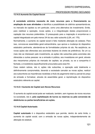 DIREITO EMPRESARIAL
PROFESSOR PEDRO SECUNDO
121
13.14.5 Aumento Do Capital Social
A sociedade anônima necessita de mais recursos para o financiamento ou
ampliação de suas atividades e identifica a possibilidade de obtê-los apresentando-se,
no mercado de capitais ou em particular, como uma alternativa de investimento. Emite,
para viabilizar a operação, novas ações, e a integralização destas proporcionará a
captação dos recursos pretendidos. O pressuposto para a majoração é encontrar-se o
capital integralizado em pelo menos 3/4 do seu valor subscrito (LSA, art. 170).
Normalmente, o aumento do capital social é feito mediante alteração do estatuto. Para
isso, convoca-se assembléia geral extraordinária, que aprova a mudança do dispositivo
estatutário pertinente, atendendo-se às formalidades próprias do ato. Na seqüência, as
novas ações são oferecidas aos acionistas titulares do direito de preferência. Se um ou
mais não se interessam pelo investimento, as ações não subscritas pelos acionistas são
oferecidas a outras pessoas: se a emissão é pública, aos investidores em geral, através
dos mecanismos próprios do mercado de capitais; se privada, ou se a companhia é
fechada, a investidores especificamente procurados para esse fim.
Caso restem sobras, isto é, ações não subscritas, a operação está totalmente e
definitivamente comprometida, devendo a sociedade cancelar as novas ações, restituir
aos subscritores as importâncias recebidas a título de pagamento total ou parcial do preço
de emissão e formalizar, através de assembléia geral, a repristinação do dispositivo
estatutário referente ao capital.
13.14.5.1 Aumento de Capital sem Novos Recursos
O aumento do capital social pode ser realizado, também, sem ingresso de novos recursos
na sociedade, isto é, pela capitalização de lucros ou reservas ou pela conversão de
debêntures ou partes beneficiárias em ações.
13.14.6 Capital Autorizado
Capital autorizado é o dispositivo estatutário que permite, dentro de certo limite, o
aumento do capital social, com a emissão de novas ações, independentemente de
alteração do estatuto.
 