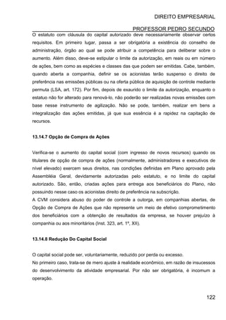 DIREITO EMPRESARIAL
PROFESSOR PEDRO SECUNDO
122
O estatuto com cláusula do capital autorizado deve necessariamente observar certos
requisitos. Em primeiro lugar, passa a ser obrigatória a existência do conselho de
administração, órgão ao qual se pode atribuir a competência para deliberar sobre o
aumento. Além disso, deve-se estipular o limite da autorização, em reais ou em número
de ações, bem como as espécies e classes das que podem ser emitidas. Cabe, também,
quando aberta a companhia, definir se os acionistas terão suspenso o direito de
preferência nas emissões públicas ou na oferta pública de aquisição de controle mediante
permuta (LSA, art. 172). Por fim, depois de exaurido o limite da autorização, enquanto o
estatuo não for alterado para renová-lo, não poderão ser realizadas novas emissões com
base nesse instrumento de agilização. Não se pode, também, realizar em bens a
integralização das ações emitidas, já que sua essência é a rapidez na capitação de
recursos.
13.14.7 Opção de Compra de Ações
Verifica-se o aumento do capital social (com ingresso de novos recursos) quando os
titulares de opção de compra de ações (normalmente, administradores e executivos de
nível elevado) exercem seus direitos, nas condições definidas em Plano aprovado pela
Assembléia Geral, devidamente autorizadas pelo estatuto, e no limite do capital
autorizado. São, então, criadas ações para entrega aos beneficiários do Plano, não
possuindo nesse caso os acionistas direito de preferência na subscrição.
A CVM considera abuso do poder de controle a outorga, em companhias abertas, de
Opção de Compra de Ações que não represente um meio de efetivo comprometimento
dos beneficiários com a obtenção de resultados da empresa, se houver prejuízo à
companhia ou aos minoritários (Inst. 323, art. 1º, XII).
13.14.8 Redução Do Capital Social
O capital social pode ser, voluntariamente, reduzido por perda ou excesso.
No primeiro caso, trata-se de mero ajuste à realidade econômico, em razão de insucessos
do desenvolvimento da atividade empresarial. Por não ser obrigatória, é incomum a
operação.
 