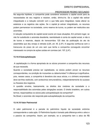 DIREITO EMPRESARIAL
PROFESSOR PEDRO SECUNDO
123
Na segunda hipótese, a companhia pode considerar excessivo o capital social para as
necessidades de seu negócio e resolver, então, diminuí-lo. Se o capital não estiver
integralizado e a redução coincidir com o que falta para integralizar, basta alterar os
estatutos e os registros das ações. Se o capital já estiver integralizado, os recursos
podem permanecer na sociedade, como reserva de lucros, ou podem ser restituídos aos
acionistas.
A redução compulsória do capital social ocorre em duas situações. Em primeiro lugar, se
não for substituído o acionista dissidente, reembolsado à conta do capital social, e não à
de lucros e reservas, depois de transcorridos 120 dias da publicação do ato da
assembléia que deu ensejo à retirada (LSA, art. 45, § 6º). A segunda verifica-se com o
transcurso do prazo de um ano sem que tenha a companhia conseguido encontrar
interessado na compra de ações caídas em comisso (art. 107, § 4º).
13.14.9 Subcapitalização
A capitalização é a forma apropriada de os sócios proverem a companhia dos recursos
de que necessita.
Quando a sociedade precisa ser capitalizada, os sócios podem prover os recursos
correspondentes, na condição de mutuantes ou debenturistas? A diferença é significativa,
pois, nesses casos, a companhia é devedora dos seus sócios, e o dinheiro emprestado
deve ser-lhes restituído, com acréscimos remuneratórios, independentemente do sucesso
ou fracasso dos negócios.
A questão envolve, basicamente, os direitos dos credores da sociedade e a
responsabilidade dos acionistas pelas obrigações sociais. O direito brasileiro, em outros
termos, responsabiliza os sócios pela subcapitalização da companhia?
No Brasil, o acionista não responde pela subcapitalização da companhia.
13.14.10 Valor Patrimonial
O valor patrimonial é a parcela do patrimônio líquido da sociedade anônima
correspondente a cada ação. O Patrimônio líquido é tomado pela diferença entre o ativo e
o passivo da companhia. Assim, por exemplo, se a companhia tem o ativo de R$
 