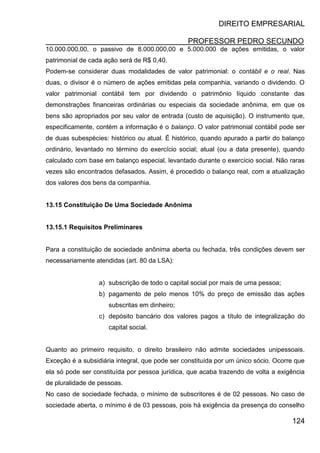 DIREITO EMPRESARIAL
PROFESSOR PEDRO SECUNDO
124
10.000.000,00, o passivo de 8.000.000,00 e 5.000.000 de ações emitidas, o valor
patrimonial de cada ação será de R$ 0,40.
Podem-se considerar duas modalidades de valor patrimonial: o contábil e o real. Nas
duas, o divisor é o número de ações emitidas pela companhia, variando o dividendo. O
valor patrimonial contábil tem por dividendo o patrimônio líquido constante das
demonstrações financeiras ordinárias ou especiais da sociedade anônima, em que os
bens são apropriados por seu valor de entrada (custo de aquisição). O instrumento que,
especificamente, contém a informação é o balanço. O valor patrimonial contábil pode ser
de duas subespécies: histórico ou atual. É histórico, quando apurado a partir do balanço
ordinário, levantado no término do exercício social; atual (ou a data presente), quando
calculado com base em balanço especial, levantado durante o exercício social. Não raras
vezes são encontrados defasados. Assim, é procedido o balanço real, com a atualização
dos valores dos bens da companhia.
13.15 Constituição De Uma Sociedade Anônima
13.15.1 Requisitos Preliminares
Para a constituição de sociedade anônima aberta ou fechada, três condições devem ser
necessariamente atendidas (art. 80 da LSA):
a) subscrição de todo o capital social por mais de uma pessoa;
b) pagamento de pelo menos 10% do preço de emissão das ações
subscritas em dinheiro;
c) depósito bancário dos valores pagos a título de integralização do
capital social.
Quanto ao primeiro requisito, o direito brasileiro não admite sociedades unipessoais.
Exceção é a subsidiária integral, que pode ser constituída por um único sócio. Ocorre que
ela só pode ser constituída por pessoa jurídica, que acaba trazendo de volta a exigência
de pluralidade de pessoas.
No caso de sociedade fechada, o mínimo de subscritores é de 02 pessoas. No caso de
sociedade aberta, o mínimo é de 03 pessoas, pois há exigência da presença do conselho
 