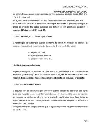 DIREITO EMPRESARIAL
PROFESSOR PEDRO SECUNDO
125
de administração, que deve ser composto por três acionistas pessoas físicas (LSA, arts.
138, § 2º, 140 e 146).
As ações a serem subscritas em dinheiro, devem ser subscritas, no mínimo, em 10%.
Se a sociedade anônima a constituir é instituição financeira, a primeira prestação do
preço de emissão das ações subscritas em dinheiro e com pagamento parcelado é
superior: 50% (Lei n. 4.595/64, art. 27).
13.15.2 Constituição Por Subscrição Pública
A constituição por subscrição pública é a forma de captar, no mercado de capitais, os
recursos necessários à implementação do negócio. Compreende três fases:
a) registro na CVM;
b) colocação das ações; e,
c) assembléia de fundação.
13.15.2.1 Registro da Emissão
O pedido de registro de emissão, na CVM, assinado pelo fundador e por uma instituição
financeira (underwriting), deve ser instruído com o projeto de estatuto, o estudo de
viabilidade econômica e financeira do empreendimento e a minuta de prospecto.
13.15.2.2 Colocação das Ações
A segunda fase da constituição por subscrição pública consiste na colocação das ações
junto aos investidores, por meio da instituição financeira intermediária e demais agentes
do mercado de capitais envolvidos com a operação. Ao término dessa fase, todas as
ações da companhia em constituição devem ter sido subscritas, sob pena de se frustrar a
operação, como um todo.
Se aparecerem mais compradores do que as ações disponíveis, não pode haver aumento
do capital social.
 
