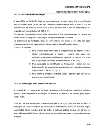 DIREITO EMPRESARIAL
PROFESSOR PEDRO SECUNDO
126
13.15.2.3 Assembléia de Fundação
A assembléia de fundação deve ser convocada com a observância dos prazos fixados
para as assembléias gerais, ou seja, mediante publicação de anúncio com 8 dias de
antecedência da primeira convocação, e novo anúncio com 5 dias de antecedência da
segunda convocação (LSA, art. 124, § 1º).
Em primeira convocação devem estar presentes ações representativas de metade do
capital social. Em segunda convocação, qualquer número é suficiente.
Na assembléia de fundação, todos os subscritores têm direito a um voto por ação,
independentemente de sua espécie e classe. Assim, as preferenciais votam.
Quorum de votações:
a) Para avaliar bens oferecidos à integralização do capital social e
eleger administradores e fiscais – maioria dos votos dos
subscritores do quorum deliberativo, que é a da maioria dos votos
dos subscritores presentes à assembléia (LSA, art. 129);
b) Para aprovação da constituição da Companhia – desde que não
haja oposição de subscritores que representem mais da metade do
capital social (LSA, art. 87, § 3°);
c) Para alterar o projeto de estatuto social – somente por deliberação
unânime dos subscritores.
13.15.3 Constituição Por Subscrição Particular
A constituição por subscrição particular destina-se à formação de sociedade anônima
fechada, que não pretende a captação de recursos no mercado de capitais, pelo menos
no seu início.
Duas são as alternativas para a constituição por subscrição particular. De um lado, a
realização de uma assembléia de fundação dos subscritores, sujeita às mesmas regras
examinadas acima (subitem 2.3); de outro, a escritura pública lavrada em cartório de
notas. Na segunda hipótese, o instrumento será assinado por todos os que subscreveram
as ações.
 