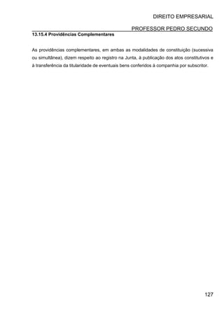 DIREITO EMPRESARIAL
PROFESSOR PEDRO SECUNDO
127
13.15.4 Providências Complementares
As providências complementares, em ambas as modalidades de constituição (sucessiva
ou simultânea), dizem respeito ao registro na Junta, à publicação dos atos constitutivos e
à transferência da titularidade de eventuais bens conferidos à companhia por subscritor.
 