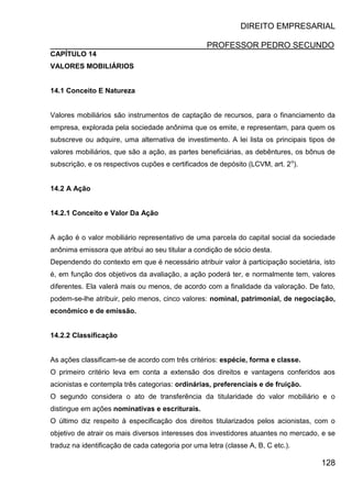 DIREITO EMPRESARIAL
PROFESSOR PEDRO SECUNDO
128
CAPÍTULO 14
VALORES MOBILIÁRIOS
14.1 Conceito E Natureza
Valores mobiliários são instrumentos de captação de recursos, para o financiamento da
empresa, explorada pela sociedade anônima que os emite, e representam, para quem os
subscreve ou adquire, uma alternativa de investimento. A lei lista os principais tipos de
valores mobiliários, que são a ação, as partes beneficiárias, as debêntures, os bônus de
subscrição, e os respectivos cupões e certificados de depósito (LCVM, art. 2o
).
14.2 A Ação
14.2.1 Conceito e Valor Da Ação
A ação é o valor mobiliário representativo de uma parcela do capital social da sociedade
anônima emissora que atribui ao seu titular a condição de sócio desta.
Dependendo do contexto em que é necessário atribuir valor à participação societária, isto
é, em função dos objetivos da avaliação, a ação poderá ter, e normalmente tem, valores
diferentes. Ela valerá mais ou menos, de acordo com a finalidade da valoração. De fato,
podem-se-lhe atribuir, pelo menos, cinco valores: nominal, patrimonial, de negociação,
econômico e de emissão.
14.2.2 Classificação
As ações classificam-se de acordo com três critérios: espécie, forma e classe.
O primeiro critério leva em conta a extensão dos direitos e vantagens conferidos aos
acionistas e contempla três categorias: ordinárias, preferenciais e de fruição.
O segundo considera o ato de transferência da titularidade do valor mobiliário e o
distingue em ações nominativas e escriturais.
O último diz respeito à especificação dos direitos titularizados pelos acionistas, com o
objetivo de atrair os mais diversos interesses dos investidores atuantes no mercado, e se
traduz na identificação de cada categoria por uma letra (classe A, B, C etc.).
 