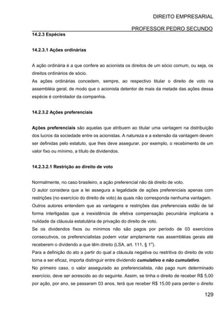 DIREITO EMPRESARIAL
PROFESSOR PEDRO SECUNDO
129
14.2.3 Espécies
14.2.3.1 Ações ordinárias
A ação ordinária é a que confere ao acionista os direitos de um sócio comum, ou seja, os
direitos ordinários de sócio.
As ações ordinárias concedem, sempre, ao respectivo titular o direito de voto na
assembléia geral, de modo que o acionista detentor de mais da metade das ações dessa
espécie é controlador da companhia.
14.2.3.2 Ações preferenciais
Ações preferenciais são aquelas que atribuem ao titular uma vantagem na distribuição
dos lucros da sociedade entre os acionistas. A natureza e a extensão da vantagem devem
ser definidas pelo estatuto, que lhes deve assegurar, por exemplo, o recebimento de um
valor fixo ou mínimo, a título de dividendos.
14.2.3.2.1 Restrição ao direito de voto
Normalmente, no caso brasileiro, a ação preferencial não dá direito de voto.
O autor considera que a lei assegura a legalidade de ações preferenciais apenas com
restrições (no exercício do direito de voto) às quais não corresponda nenhuma vantagem.
Outros autores entendem que as vantagens e restrições das preferenciais estão de tal
forma interligadas que a inexistência de efetiva compensação pecuniária implicaria a
nulidade da cláusula estatutária de privação do direito de voto.
Se os dividendos fixos ou mínimos não são pagos por período de 03 exercícios
consecutivos, os preferencialistas podem votar amplamente nas assembléias gerais até
receberem o dividendo a que têm direito (LSA, art. 111, § 1o
).
Para a definição do ato a partir do qual a cláusula negativa ou restritiva do direito de voto
torna a ser eficaz, importa distinguir entre dividendo cumulativo e não cumulativo.
No primeiro caso, o valor assegurado ao preferencialista, não pago num determinado
exercício, deve ser acrescido ao do seguinte. Assim, se tinha o direito de receber R$ 5,00
por ação, por ano, se passaram 03 anos, terá que receber R$ 15,00 para perder o direito
 