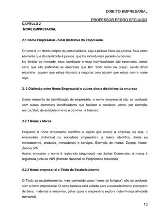 DIREITO EMPRESARIAL
PROFESSOR PEDRO SECUNDO
13
CAPÍTULO 2
NOME EMPRESARIAL
2.1 Nome Empresarial - Sinal Distintivo do Empresário
O nome é um direito próprio da personalidade, seja a pessoa física ou jurídica. Atua como
elemento que dá identidade à pessoa, que lhe individualiza perante os demais.
No âmbito do mercado, essa identidade e essa individualidade são essenciais, sendo
certo que são preferidas as empresas que têm “bom nome na praça”, sendo difícil
encontrar alguém que esteja disposto a negociar com alguém que esteja com o nome
sujo.
2. 2-Distinção entre Nome Empresarial e outros sinais distintivos da empresa
Como elemento de identificação do empresário, o nome empresarial não se confunde
com outros elementos identificadores que habitam o comércio, como, por exemplo:
marca, título do estabelecimento e domínio na Internet.
2.2.1 Nome x Marca
Enquanto o nome empresarial identifica o sujeito que exerce a empresa, ou seja, o
empresário (individual ou sociedade empresária); a marca identifica, direta ou
indiretamente, produtos, mercadorias e serviços. Exemplo de marca: Zoomp. Nome:
Zoomp S/A
Assim, enquanto o nome é registrado (arquivado) nas Juntas Comerciais, a marca é
registrada junto ao INPI (Instituto Nacional de Propriedade Industrial)
2.2.2 Nome empresarial x Título do Estabelecimento
O Título do estabelecimento, mais conhecido como “nome de fantasia”, não se confunde
com o nome empresarial. O nome fantasia está voltado para o estabelecimento (complexo
de bens, materiais e imateriais, pelos quais o empresário explora determinada atividade
mercantil).
 