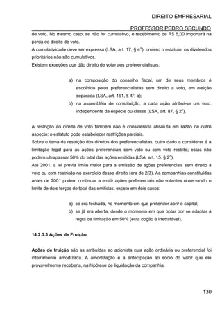DIREITO EMPRESARIAL
PROFESSOR PEDRO SECUNDO
130
de voto. No mesmo caso, se não for cumulativo, o recebimento de R$ 5,00 importará na
perda do direito de voto.
A cumulatividade deve ser expressa (LSA, art. 17, § 4o
); omisso o estatuto, os dividendos
prioritários não são cumulativos.
Existem exceções que dão direito de votar aos preferencialistas:
a) na composição do conselho fiscal, um de seus membros é
escolhido pelos preferencialistas sem direito a voto, em eleição
separada (LSA, art. 161, § 4o
, a);
b) na assembléia de constituição, a cada ação atribui-se um voto,
independente da espécie ou classe (LSA, art. 87, § 2o
).
A restrição ao direito de voto também não é considerada absoluta em razão de outro
aspecto: o estatuto pode estabelecer restrições parciais.
Sobre o tema da restrição dos direitos dos preferencialistas, outro dado a considerar é a
limitação legal para as ações preferenciais sem voto ou com voto restrito; estas não
podem ultrapassar 50% do total das ações emitidas (LSA, art. 15, § 2o
).
Até 2001, a lei previa limite maior para a emissão de ações preferenciais sem direito a
voto ou com restrição no exercício desse direito (era de 2/3). As companhias constituídas
antes de 2001 podem continuar a emitir ações preferenciais não votantes observando o
limite de dois terços do total das emitidas, exceto em dois casos:
a) se era fechada, no momento em que pretender abrir o capital;
b) se já era aberta, desde o momento em que optar por se adaptar à
regra de limitação em 50% (esta opção é irretratável).
14.2.3.3 Ações de Fruição
Ações de fruição são as atribuídas ao acionista cuja ação ordinária ou preferencial foi
inteiramente amortizada. A amortização é a antecipação ao sócio do valor que ele
provavelmente receberia, na hipótese de liquidação da companhia.
 