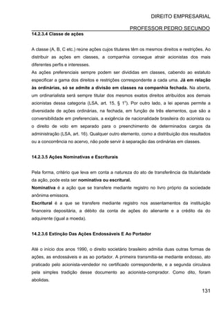 DIREITO EMPRESARIAL
PROFESSOR PEDRO SECUNDO
131
14.2.3.4 Classe de ações
A classe (A, B, C etc.) reúne ações cujos titulares têm os mesmos direitos e restrições. Ao
distribuir as ações em classes, a companhia consegue atrair acionistas dos mais
diferentes perfis e interesses.
As ações preferenciais sempre podem ser divididas em classes, cabendo ao estatuto
especificar a gama dos direitos e restrições correspondente a cada uma. Já em relação
às ordinárias, só se admite a divisão em classes na companhia fechada. Na aberta,
um ordinarialista será sempre titular dos mesmos exatos direitos atribuídos aos demais
acionistas dessa categoria (LSA, art. 15, § 1o
). Por outro lado, a lei apenas permite a
diversidade de ações ordinárias, na fechada, em função de três elementos, que são a
conversibilidade em preferenciais, a exigência de nacionalidade brasileira do acionista ou
o direito de voto em separado para o preenchimento de determinados cargos da
administração (LSA, art. 16). Qualquer outro elemento, como a distribuição dos resultados
ou a concorrência no acervo, não pode servir à separação das ordinárias em classes.
14.2.3.5 Ações Nominativas e Escriturais
Pela forma, critério que leva em conta a natureza do ato de transferência da titularidade
da ação, pode esta ser nominativa ou escritural.
Nominativa é a ação que se transfere mediante registro no livro próprio da sociedade
anônima emissora.
Escritural é a que se transfere mediante registro nos assentamentos da instituição
financeira depositária, a débito da conta de ações do alienante e a crédito da do
adquirente (igual a moeda).
14.2.3.6 Extinção Das Ações Endossáveis E Ao Portador
Até o início dos anos 1990, o direito societário brasileiro admitia duas outras formas de
ações, as endossáveis e as ao portador. A primeira transmitia-se mediante endosso, ato
praticado pelo acionista-vendedor no certificado correspondente, e a segunda circulava
pela simples tradição desse documento ao acionista-comprador. Como dito, foram
abolidas.
 