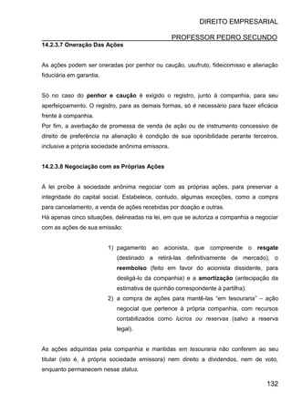 DIREITO EMPRESARIAL
PROFESSOR PEDRO SECUNDO
132
14.2.3.7 Oneração Das Ações
As ações podem ser oneradas por penhor ou caução, usufruto, fideicomisso e alienação
fiduciária em garantia.
Só no caso do penhor e caução é exigido o registro, junto à companhia, para seu
aperfeiçoamento. O registro, para as demais formas, só é necessário para fazer eficácia
frente à companhia.
Por fim, a averbação de promessa de venda de ação ou de instrumento concessivo de
direito de preferência na alienação é condição de sua oponibilidade perante terceiros,
inclusive a própria sociedade anônima emissora.
14.2.3.8 Negociação com as Próprias Ações
A lei proíbe à sociedade anônima negociar com as próprias ações, para preservar a
integridade do capital social. Estabelece, contudo, algumas exceções, como a compra
para cancelamento, a venda de ações recebidas por doação e outras.
Há apenas cinco situações, delineadas na lei, em que se autoriza a companhia a negociar
com as ações de sua emissão:
1) pagamento ao acionista, que compreende o resgate
(destinado a retirá-las definitivamente de mercado), o
reembolso (feito em favor do acionista dissidente, para
desligá-lo da companhia) e a amortização (antecipação da
estimativa de quinhão correspondente à partilha).
2) a compra de ações para mantê-las “em tesouraria” – ação
negocial que pertence à própria companhia, com recursos
contabilizados como lucros ou reservas (salvo a reserva
legal).
As ações adquiridas pela companhia e mantidas em tesouraria não conferem ao seu
titular (isto é, à própria sociedade emissora) nem direito a dividendos, nem de voto,
enquanto permanecem nesse status.
 